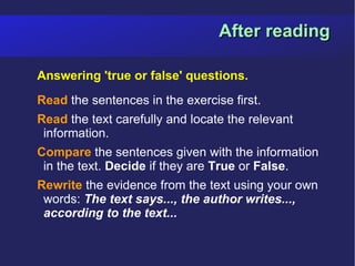 After reading

Answering 'true or false' questions.
Read the sentences in the exercise first.
Read the text carefully and locate the relevant
 information.
Compare the sentences given with the information
 in the text. Decide if they are True or False.
Rewrite the evidence from the text using your own
 words: The text says..., the author writes...,
 according to the text...
 