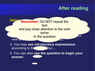 After reading

Using your own wordsNOT repeat questions.
      Remember: Do to answer the
                      text
1. Read the questions carefully and find the
 answers in the text.attention to the verb
      and pay close
                     tense
2. Think of other ways of answering using the
               In the question
 new structures and different words.
3. You may use introductory expressions:
 according to the text/author,...
4. You can also use the question to begin your
 answer.
 