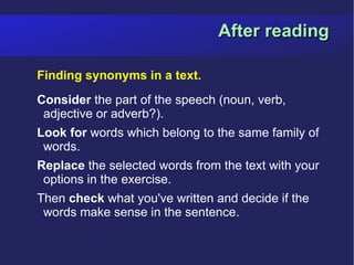 After reading

Finding synonyms in a text.
Consider the part of the speech (noun, verb,
 adjective or adverb?).
Look for words which belong to the same family of
 words.
Replace the selected words from the text with your
 options in the exercise.
Then check what you've written and decide if the
 words make sense in the sentence.
 