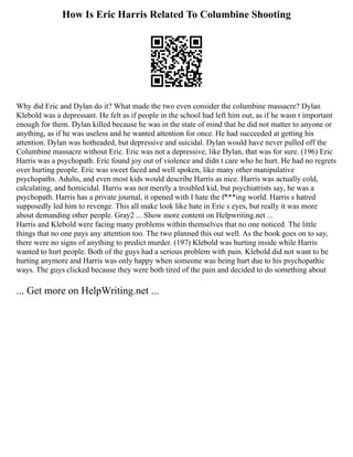 How Is Eric Harris Related To Columbine Shooting
Why did Eric and Dylan do it? What made the two even consider the columbine massacre? Dylan
Klebold was a depressant. He felt as if people in the school had left him out, as if he wasn t important
enough for them. Dylan killed because he was in the state of mind that he did not matter to anyone or
anything, as if he was useless and he wanted attention for once. He had succeeded at getting his
attention. Dylan was hotheaded, but depressive and suicidal. Dylan would have never pulled off the
Columbine massacre without Eric. Eric was not a depressive, like Dylan, that was for sure. (196) Eric
Harris was a psychopath. Eric found joy out of violence and didn t care who he hurt. He had no regrets
over hurting people. Eric was sweet faced and well spoken, like many other manipulative
psychopaths. Adults, and even most kids would describe Harris as nice. Harris was actually cold,
calculating, and homicidal. Harris was not merely a troubled kid, but psychiatrists say, he was a
psychopath. Harris has a private journal, it opened with I hate the f***ing world. Harris s hatred
supposedly led him to revenge. This all make look like hate in Eric s eyes, but really it was more
about demanding other people. Gray2 ... Show more content on Helpwriting.net ...
Harris and Klebold were facing many problems within themselves that no one noticed. The little
things that no one pays any attention too. The two planned this out well. As the book goes on to say,
there were no signs of anything to predict murder. (197) Klebold was hurting inside while Harris
wanted to hurt people. Both of the guys had a serious problem with pain. Klebold did not want to be
hurting anymore and Harris was only happy when someone was being hurt due to his psychopathic
ways. The guys clicked because they were both tired of the pain and decided to do something about
... Get more on HelpWriting.net ...
 