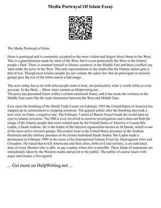 Media Portrayal Of Islam Essay
The Media Portrayal of Islam
Islam is portrayed and is commonly accepted as the most violent and largest direct threat to the West.
This is a generalization made by most of the West, but it is not particularly the West or the Islamic
people s fault. There is constant turmoil in Islamic countries in the Middle East and these conflicts are
what make the news in the West. The only representation in the media that the Islamic nation gets is
that of war. Though most Islamic people are not violent, the select few that do participate in terrorist
groups give the rest of the Islam nation a bad image.
The news today has to do with what people want to hear, not particularly what is worth while or even
accurate. In the Daily ... Show more content on Helpwriting.net ...
The press has presented Islam within a certain emotional frame, and it has made the violence in the
Middle East seem like the main interaction between the West and Middle East.
Ever since the bombing of the World Trade Center on February 1993 the United States of America has
stepped up its commitment to stopping terrorism. The general public after the bombing also took a
new view on Islam, a negative one. The February 7 arrest of Ramzi Yousef made the world open its
eyes to Islamic terrorists. The FBI is even involved in terrorist investigations and it does not help the
image of the Islamic people that most wanted man by the United States of America is Usama Bin
Laden, a Saudi Arabian. He is the leader of the terrorist organization known as Al Qaeda, which is one
of the most active terrorist groups. His central issue is the United States presence in the Arabian
Peninsula and the military presence in his former homeland Saudi Arabia. Bin Laden made a
declaration in February 1999 in the name of his International Islamic Front for Jihad against Jews and
Crusaders. He stated that to kill Americans and their allies, both civil and military, is an individual
duty of every Muslim who is able, in any country where this is possible. These kinds of statements are
immediately taken by the Western media and given to the public. The public of course reacts with
anger and creates a bias against
... Get more on HelpWriting.net ...
 