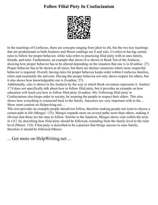 Follow Filial Piety In Confucianism
In the teachings of Confucius, there are concepts ranging from jūnzǐ to zhì, but the two key teachings
that are predominant in both Analects and Menzi readings are lǐ and xiào. Lǐ refers to having certain
rules to follow for proper behavior, while xiào refers to practicing filial piety with in ones family,
friends, and ruler. Furthermore, an example that shows lǐ is shown in Book Ten of the Analects,
showing how proper behavior has to be altered depending on the situation that one is in (Ivanhoe: 27).
Proper behavior has to be shown at all times, but there are distinct situations where more respectful
behavior is required. Overall, having rules for proper behavior keeps order within Confucius families,
rulers and essentially the universe. Having this proper behavior not only shows respect for others, but
it also shows how knowledgeable one is (Ivanhoe: 27).
Additionally, xiào is shown in the Analects by the way in which Book seventeen represents it. Analect
17.9 does not specifically talk about how to follow filial piety, but it provides an example on how
education will teach you how to follow filial piety (Ivanhoe: 44). Following filial piety in
Confucianism also keeps order in society, by assuring the people to respect their elders. This also
shows how everything is connected back to the family. Ancestors are very important with in the ...
Show more content on Helpwriting.net ...
This text provides an example people should not follow, therefore making people not want to choose a
certain path in life (Mengzi: 133). Mengzi expands more on several paths more than others, making it
obvious that those are the ones to follow. Similar to the Analects, Mengzi shows xiào within the texts
in 1A7, by describing how filial piety should be followed, extending from the family level to the ruler
level (Menzi: 118). Filial piety is described to be a practice that brings success to ones family;
therefore it should be followed (Menzi:
... Get more on HelpWriting.net ...
 