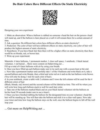 Do Hair Colors Have Different Effects On Static Electricity
Designing your own experiment
1. Make an observation: When a balloon is rubbed on someone s head the hair on the person s head
will stand up, and if the balloon is later placed on a wall it will remain there for a certain amount of
time.
2. Ask a question: Do different hair colors have different effects on static electricity?
3. Prediction: The color of hair will have different effects on static electricity, one color of hair will
produce the highest amount of static electricity.
4. Hypothesis: If you have black hair then there will be a higher effect on static electricity then there
would be on blonde, red, or brown hair.
5. Write up your experiment:
Materials: 4 latex balloons, 1 permanent marker, 1 clear wall space, 1 notebook, 1 black haired
volunteer, 1 red haired ... Show more content on Helpwriting.net ...
Fill up a total of 4 latex balloons with air by using your breath.
b. Once you have filled up each balloon make sure to tie each one with a secure knot at the end.
c. Now take a permanent marker and carefully take 1 of the 4 balloons and write black on it, take a
second balloon and write blonde, then a third and write red on it and on the last balloon write brown.
(You will only be doing 1 trail for each color of hair).
d. In your notebook, create a table with 2 columns and 5 rows the left column will be used for the 4
different colors of hair
(Black, blonde, red, brown) and the second column will be labeled as time. This will be where you
will write how long each balloon stuck to wall for each hair color.
e. Take one of the balloons marked black and on your black haired volunteer rub the balloon on
his/her head 30 seconds (make sure to use a timer).
f. Once you have finished rubbing the balloon for the designated time on your volunteer s head the
hair will be standing up. You will then take the balloon and stick it to a clear wall space. Now take
your timer and time how long the balloon stays on the wall, once the balloon begins to fall off the wall
stop your
... Get more on HelpWriting.net ...
 