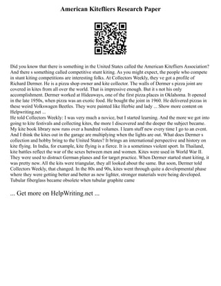 American Kitefliers Research Paper
Did you know that there is something in the United States called the American Kitefliers Association?
And there s something called competitive stunt kiting. As you might expect, the people who compete
in stunt kiting competitions are interesting folks. At Collectors Weekly, they ve got a profile of
Richard Dermer. He is a pizza shop owner and kite collector. The walls of Dermer s pizza joint are
covered in kites from all over the world. That is impressive enough. But it s not his only
accomplishment. Dermer worked at Hideaways, one of the first pizza places in Oklahoma. It opened
in the late 1950s, when pizza was an exotic food. He bought the joint in 1960. He delivered pizzas in
these weird Volkswagen Beetles. They were painted like Herbie and lady ... Show more content on
Helpwriting.net ...
He told Collectors Weekly: I was very much a novice, but I started learning. And the more we got into
going to kite festivals and collecting kites, the more I discovered and the deeper the subject became.
My kite book library now runs over a hundred volumes. I learn stuff new every time I go to an event.
And I think the kites out in the garage are multiplying when the lights are out. What does Dermer s
collection and hobby bring to the United States? It brings an international perspective and history on
kite flying. In India, for example, kite flying is a fierce. It is a sometimes violent sport. In Thailand,
kite battles reflect the war of the sexes between men and women. Kites were used in World War II.
They were used to distract German planes and for target practice. When Dermer started stunt kiting, it
was pretty new. All the kits were triangular, they all looked about the same. But soon, Dermer told
Collectors Weekly, that changed. In the 80s and 90s, kites went through quite a developmental phase
where they were getting better and better as new lighter, stronger materials were being developed.
Tubular fiberglass became obsolete when tubular graphite came
... Get more on HelpWriting.net ...
 
