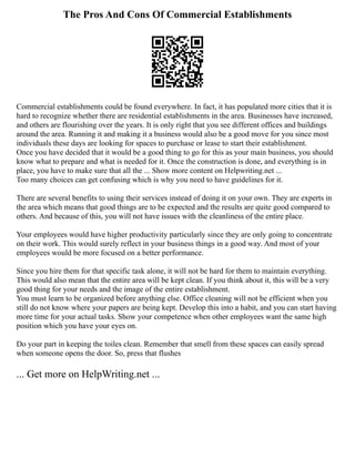 The Pros And Cons Of Commercial Establishments
Commercial establishments could be found everywhere. In fact, it has populated more cities that it is
hard to recognize whether there are residential establishments in the area. Businesses have increased,
and others are flourishing over the years. It is only right that you see different offices and buildings
around the area. Running it and making it a business would also be a good move for you since most
individuals these days are looking for spaces to purchase or lease to start their establishment.
Once you have decided that it would be a good thing to go for this as your main business, you should
know what to prepare and what is needed for it. Once the construction is done, and everything is in
place, you have to make sure that all the ... Show more content on Helpwriting.net ...
Too many choices can get confusing which is why you need to have guidelines for it.
There are several benefits to using their services instead of doing it on your own. They are experts in
the area which means that good things are to be expected and the results are quite good compared to
others. And because of this, you will not have issues with the cleanliness of the entire place.
Your employees would have higher productivity particularly since they are only going to concentrate
on their work. This would surely reflect in your business things in a good way. And most of your
employees would be more focused on a better performance.
Since you hire them for that specific task alone, it will not be hard for them to maintain everything.
This would also mean that the entire area will be kept clean. If you think about it, this will be a very
good thing for your needs and the image of the entire establishment.
You must learn to be organized before anything else. Office cleaning will not be efficient when you
still do not know where your papers are being kept. Develop this into a habit, and you can start having
more time for your actual tasks. Show your competence when other employees want the same high
position which you have your eyes on.
Do your part in keeping the toiles clean. Remember that smell from these spaces can easily spread
when someone opens the door. So, press that flushes
... Get more on HelpWriting.net ...
 