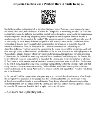 Benjamin Franklin was a Political Hero in Sheila Kemp s...
Sheila Kemp did an outstanding job in her short history of one of America s most treasured arguably
the most looked up to political heroes. Whether the Cockpit had as astounding an effect on Franklin s
political career, and the defining moment that pushed him on the path as an advocate for independence
is up for argument. Did Kemp adequately protect her position: that Benjamin Franklin became a
revolutionary after his incident at the Cockpit? The questions seem to be answerable morally, as well
as historically. In truth, Kemp defended her position with as much armor as she could smith whilst
writing her definingly short biography, but sometimes lost her argument in midst of a flood of
historical information. Thus, in this review the ... Show more content on Helpwriting.net ...
According to Kemp, Franklin was merely representing the wrong colony at the wrong time. And said
that, although events in Massachusetts put Franklin on the hot seat, there was an underlying reason for
Wedderburn s attacks. Some of which were inherent, for instance, the ideologies between American
Colonists and the British Elite were very much different than how Franklin imagined the Empire. He
believed that all colonists were grateful to be part of the Empire, and even went as far as to advocate
ill fated taxes to be introduced to the Colonies in an attempt to relieve some british debt. Furthermore,
to the british mind, taxes that were being legislated were perfectly within the Empire s right, and that
every time taxes became too overwhelming, British officials would back down against resistance.
Such was the case for the Stamp Act which was enacted in 1765 and repealed in 1766 after riots broke
out in the Colonies.
In the case of Franklin, exasperations also gave way to his eventual disenfranchisement of the Empire.
His own pride was destroyed at the cockpit that day, something Franklin was no stranger to and
definitely was unable to handle in a casual fashion. Thus, Kemp adamantly claims throughout her
work that Franklin saw his opposition to the Empire, as a personal and not entirely a political issue as
he once did. Kemp states, Franklin lived in a place where social status
... Get more on HelpWriting.net ...
 