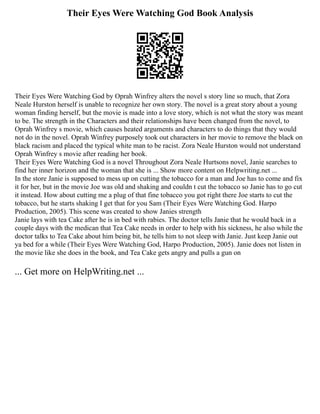 Their Eyes Were Watching God Book Analysis
Their Eyes Were Watching God by Oprah Winfrey alters the novel s story line so much, that Zora
Neale Hurston herself is unable to recognize her own story. The novel is a great story about a young
woman finding herself, but the movie is made into a love story, which is not what the story was meant
to be. The strength in the Characters and their relationships have been changed from the novel, to
Oprah Winfrey s movie, which causes heated arguments and characters to do things that they would
not do in the novel. Oprah Winfrey purposely took out characters in her movie to remove the black on
black racism and placed the typical white man to be racist. Zora Neale Hurston would not understand
Oprah Winfrey s movie after reading her book.
Their Eyes Were Watching God is a novel Throughout Zora Neale Hurtsons novel, Janie searches to
find her inner horizon and the woman that she is ... Show more content on Helpwriting.net ...
In the store Janie is supposed to mess up on cutting the tobacco for a man and Joe has to come and fix
it for her, but in the movie Joe was old and shaking and couldn t cut the tobacco so Janie has to go cut
it instead. How about cutting me a plug of that fine tobacco you got right there Joe starts to cut the
tobacco, but he starts shaking I get that for you Sam (Their Eyes Were Watching God. Harpo
Production, 2005). This scene was created to show Janies strength
Janie lays with tea Cake after he is in bed with rabies. The doctor tells Janie that he would back in a
couple days with the medican that Tea Cake needs in order to help with his sickness, he also while the
doctor talks to Tea Cake about him being bit, he tells him to not sleep with Janie. Just keep Janie out
ya bed for a while (Their Eyes Were Watching God, Harpo Production, 2005). Janie does not listen in
the movie like she does in the book, and Tea Cake gets angry and pulls a gun on
... Get more on HelpWriting.net ...
 