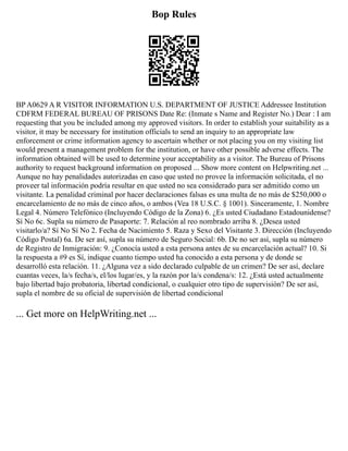 Bop Rules
BP A0629 A R VISITOR INFORMATION U.S. DEPARTMENT OF JUSTICE Addressee Institution
CDFRM FEDERAL BUREAU OF PRISONS Date Re: (Inmate s Name and Register No.) Dear : I am
requesting that you be included among my approved visitors. In order to establish your suitability as a
visitor, it may be necessary for institution officials to send an inquiry to an appropriate law
enforcement or crime information agency to ascertain whether or not placing you on my visiting list
would present a management problem for the institution, or have other possible adverse effects. The
information obtained will be used to determine your acceptability as a visitor. The Bureau of Prisons
authority to request background information on proposed ... Show more content on Helpwriting.net ...
Aunque no hay penalidades autorizadas en caso que usted no provee la información solicitada, el no
proveer tal información podría resultar en que usted no sea considerado para ser admitido como un
visitante. La penalidad criminal por hacer declaraciones falsas es una multa de no más de $250,000 o
encarcelamiento de no más de cinco años, o ambos (Vea 18 U.S.C. § 1001). Sinceramente, 1. Nombre
Legal 4. Número Telefónico (Incluyendo Código de la Zona) 6. ¿Es usted Ciudadano Estadounidense?
Sí No 6c. Supla su número de Pasaporte: 7. Relación al reo nombrado arriba 8. ¿Desea usted
visitarlo/a? Sí No Sí No 2. Fecha de Nacimiento 5. Raza y Sexo del Visitante 3. Dirección (Incluyendo
Código Postal) 6a. De ser así, supla su número de Seguro Social: 6b. De no ser así, supla su número
de Registro de Inmigración: 9. ¿Conocía usted a esta persona antes de su encarcelación actual? 10. Si
la respuesta a #9 es Sí, indique cuanto tiempo usted ha conocido a esta persona y de donde se
desarrolló esta relación. 11. ¿Alguna vez a sido declarado culpable de un crimen? De ser así, declare
cuantas veces, la/s fecha/s, el/los lugar/es, y la razón por la/s condena/s: 12. ¿Está usted actualmente
bajo libertad bajo probatoria, libertad condicional, o cualquier otro tipo de supervisión? De ser así,
supla el nombre de su oficial de supervisión de libertad condicional
... Get more on HelpWriting.net ...
 