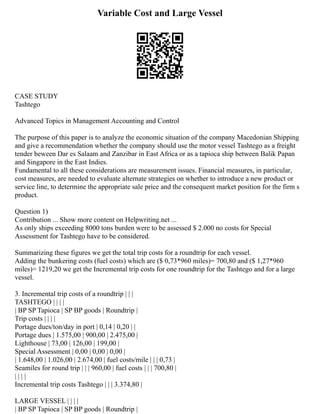 Variable Cost and Large Vessel
CASE STUDY
Tashtego
Advanced Topics in Management Accounting and Control
The purpose of this paper is to analyze the economic situation of the company Macedonian Shipping
and give a recommendation whether the company should use the motor vessel Tashtego as a freight
tender beween Dar es Salaam and Zanzibar in East Africa or as a tapioca ship between Balik Papan
and Singapore in the East Indies.
Fundamental to all these considerations are measurement issues. Financial measures, in particular,
cost measures, are needed to evaluate alternate strategies on whether to introduce a new product or
service line, to determine the appropriate sale price and the consequent market position for the firm s
product.
Question 1)
Contribution ... Show more content on Helpwriting.net ...
As only ships exceeding 8000 tons burden were to be assessed $ 2.000 no costs for Special
Assessment for Tashtego have to be considered.
Summarizing these figures we get the total trip costs for a roundtrip for each vessel.
Adding the bunkering costs (fuel costs) which are ($ 0,73*960 miles)= 700,80 and ($ 1,27*960
miles)= 1219,20 we get the Incremental trip costs for one roundtrip for the Tashtego and for a large
vessel.
3. Incremental trip costs of a roundtrip | | |
TASHTEGO | | | |
| BP SP Tapioca | SP BP goods | Roundtrip |
Trip costs | | | |
Portage dues/ton/day in port | 0,14 | 0,20 | |
Portage dues | 1.575,00 | 900,00 | 2.475,00 |
Lighthouse | 73,00 | 126,00 | 199,00 |
Special Assessment | 0,00 | 0,00 | 0,00 |
| 1.648,00 | 1.026,00 | 2.674,00 | fuel costs/mile | | | 0,73 |
Seamiles for round trip | | | 960,00 | fuel costs | | | 700,80 |
| | | |
Incremental trip costs Tashtego | | | 3.374,80 |
LARGE VESSEL | | | |
| BP SP Tapioca | SP BP goods | Roundtrip |
 