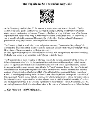 The Importance Of The Nuremberg Code
At the Nuremberg medical trials, 23 doctors and scientists were tried as war criminals... Twelve
doctors were found guilty, and four were executed (Leaning 2). During World War Two German
doctors were experimenting on humans. Nuremberg Trials were being held as a cause of the human
experimentation. People were being experimented on without their consent to do so. There were 24
war criminal trials in Germany and 12 cases in the US. In affect The Nuremberg Code prevents
patients from being experimented on through informed consent.
The Nuremberg Code sets rules for doctor and patient assurance. To emphasize Nuremberg Code
demands that physicians obtain informed consent from each test subject (Hyder, Nuremberg Code 3).
Henceforth ... Show more content on Helpwriting.net ...
In effect a person at anytime can choose not to be involved with an experiment. Also the Nuremberg
Code allows a person to act upon their belief of what is right for them.
The Nuremberg Code main objective is informed consent. To explain ...centrality of the doctrine of
informed consent to the Code...in the context of broader international human rights violations and
called for a permanent international court or tribunal to deal with crimes against humanity, such as
torture and atrocities, on an ongoing basis (Grodin 2). Thus if someone disrupts the rule of informed
consent they can be charged with pernicious crimes. In other words patients must make an informed
decision of being tested on after being told all of the effects of the experiment ( Hyder, Nuremberg
Code 3 ). Meaning people being tested on should know all of the positive and negative side effects of
the experiment. Patients should be fully informed on what the experiment is before starting it. Notably
Its informed consent requirement has become adopted by most medical associations codes of conduct
and has become enshrined in the laws and regulations on many nations ( Hyder, Nuremberg Code 3 ).
Accordingly many medical federations have taken in the concept of informed consent. It has also been
... Get more on HelpWriting.net ...
 