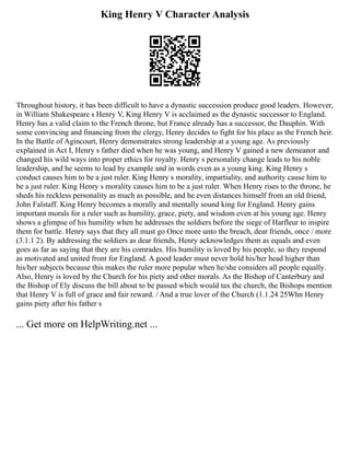King Henry V Character Analysis
Throughout history, it has been difficult to have a dynastic succession produce good leaders. However,
in William Shakespeare s Henry V, King Henry V is acclaimed as the dynastic successor to England.
Henry has a valid claim to the French throne, but France already has a successor, the Dauphin. With
some convincing and financing from the clergy, Henry decides to fight for his place as the French heir.
In the Battle of Agincourt, Henry demonstrates strong leadership at a young age. As previously
explained in Act I, Henry s father died when he was young, and Henry V gained a new demeanor and
changed his wild ways into proper ethics for royalty. Henry s personality change leads to his noble
leadership, and he seems to lead by example and in words even as a young king. King Henry s
conduct causes him to be a just ruler. King Henry s morality, impartiality, and authority cause him to
be a just ruler. King Henry s morality causes him to be a just ruler. When Henry rises to the throne, he
sheds his reckless personality as much as possible, and he even distances himself from an old friend,
John Falstaff. King Henry becomes a morally and mentally sound king for England. Henry gains
important morals for a ruler such as humility, grace, piety, and wisdom even at his young age. Henry
shows a glimpse of his humility when he addresses the soldiers before the siege of Harfleur to inspire
them for battle. Henry says that they all must go Once more unto the breach, dear friends, once / more
(3.1.1 2). By addressing the soldiers as dear friends, Henry acknowledges them as equals and even
goes as far as saying that they are his comrades. His humility is loved by his people, so they respond
as motivated and united front for England. A good leader must never hold his/her head higher than
his/her subjects because this makes the ruler more popular when he/she considers all people equally.
Also, Henry is loved by the Church for his piety and other morals. As the Bishop of Canterbury and
the Bishop of Ely discuss the bill about to be passed which would tax the church, the Bishops mention
that Henry V is full of grace and fair reward. / And a true lover of the Church (1.1.24 25Whn Henry
gains piety after his father s
... Get more on HelpWriting.net ...
 
