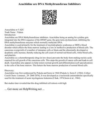 Azacitidine are DNA Methyltransferase Inhibitors
Azacytidine or 5 AZC
Trade Name : Vidaza
Introduction:
Azacitidine are DNA Methyltransferase inhibitors. Azacitidine being an analog for cytidine gets
integrated into the DNA sequence of the DNMT gene, the gene turns dysfunctional, inhibiting the
DNA methyltransferase enzymes which normally methylate DNA.
Azacitidine is used primarily for the treatment of myelodysplastic syndromes or MDS a blood
disorder which affects the bone marrow leading to a low or ineffective production of blood cells. The
cancerous overgrowth of a number of immature cells or blasts and the abnormally developed or
dysplastic cells increase, thereby reducing the cell count of normal red blood cells, white blood cells,
and platelets.
Azacitidine as a chemotherapeutic drug (in low doses) prevents the body from making nucleic acids
required for cell growth of the cancerous cells. This stops the growth of cancer cells and leads to cell
death. Azacitidine also appears to help restore normal growth and differentiation (cell specialization)
in the cells of the bone marrow. This betters the bone marrow production of normal blood cells.
Discovery:
Azacitidine was first synthesized by Piskala and Sorm in 1964 [Piskala A, Sorm F. (1964). Collect
Czech Chem. Commun., 29: 2060 2076]. It was developed as a nucleoside antimetabolite specifically
used for the treatment of acute myelogenous leukemia (Cihak, 1974;Sorm et al., 1964).
But studies later revealed that this drug inhibited cell mitosis with high
... Get more on HelpWriting.net ...
 
