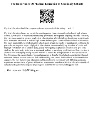 The Importance Of Physical Education In Secondary Schools
Physical education should be compulsory in secondary schools including 11 and 12
Physical education classes are one of the most important classes in middle schools and high schools
offered. Sports class is essential for the healthy growth and development of young students. However,
there are many negative impacts on physical education that a lot of students do not want to participate
in it. Moreover, a research in an Irish high school on how sports classes affect scholastic achievement,
this study examined how involvement in school sports affects the marks of a graduation certificate. In
particular, the negative impact of physical education on students as bullying, freedom of choice and
the high cost (Smart 2016, Bradley 2012, et al ). Participating in physical education will give some
students the opportunity to involve in teamwork and this is something good for them. However, this is
also will lead to bullying among students and this is one of the main problems in physical education.
Ms. Weissman, the present head of physical education at Tenafly High School contends that physical
education enables students to reveal their hidden ability, and causes them utilize it to their maximum
capacity. The way that physical education enables students to experiment with differing games and
experience an assortment of games. Otherwise, students can reveal their physical education outside of
school avoiding the harassing and physiological harm that for the most part happens with
... Get more on HelpWriting.net ...
 