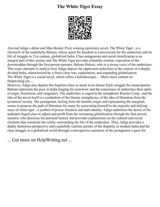 The White Tiger Essay
Aravind Adiga s debut and Man Booker Prize winning epistolary novel, The White Tiger , is a
chronicle of the underbelly Balram, whose quest for freedom is a microcosm for the underclass and its
life of struggle in 21st century, globalized India. Class antagonism and social stratification is an
integral part of this society and The White Tiger provides a brutally realistic exposition of the
downtrodden through the first person narrator, Balram Halwai, who is a strong voice of the underclass.
This essay attempts to analyze how Adiga depicts the oppressed underclass in the context of a deeply
divided India, characterized by a fierce class war, exploitation, and expanding globalization.
The White Tiger is a social novel, which offers a kaleidoscopic ... Show more content on
Helpwriting.net ...
However, Adiga also depicts this hopeless class as stuck in an almost futile struggle for emancipation.
Balram represents the poor in India longing for tomorrow and the conscience of underclass their spirit
of anger, frustration, and vengeance. The underclass is caged in the metaphoric Rooster Coop , and the
title of the novel itself is a symbolism of the literary metaphysics of the idea of liberation from the
tyrannical society. The protagonist, hailing from the humble origin and representing the marginal,
seems to propose the path of liberation for many by associating himself to the majestic and defying
ways of white tiger , a symbol of power, freedom and individuality. Adiga underlines the desire of the
underprivileged class to adjust and profit from the increasing globalization through the first person
narrator, who discloses his personal history and provides explanations on the cultural and social
elements that constitute the reality surrounding the life of the underclass. Thus, Adiga provides a
darkly humorous perspective and a painfully realistic picture of the disparity in modern India and the
class struggle in a globalized world through a retrospective narration of the protagonist s quest for
... Get more on HelpWriting.net ...
 