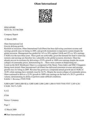 Olam International
SINGAPORE
MITA No. 013/06/2008
Company Report
12 March 2009
Olam International Ltd
Gravity defying growth
Resilient to recession. Olam International Ltd (Olam) has been delivering consistent revenue and
earnings growth since its listing in 2005, and growth momentum is expected to sustain despite the
global recession. Management has guided for 16% to 20% topline CAGR and 25% to 30% earnings
CAGR over the next three years. These goals are achievable, given that demand for food is relatively
inelastic and earnings are therefore less vulnerable to the global economic downturn. Olam has
already proven its resilience by delivering a 32.9% growth in 1H09 core earnings despite the recent
collapse of commodity prices, demonstrating its ... Show more content on Helpwriting.net ...
Listed on the SGX Mainboard, Olam is a component of the Straits Times Index and MSCI Singapore.
Strong track record. Olam International Ltd (Olam) has delivered consistent revenue and earnings
growth since its listing in 2005. Revenue has grown at a compound annual growth rate (CAGR) of
34.0% while earnings have similarly risen by 36.5%. Despite the recent collapse of commodity prices,
Olam continued to deliver a 32.9% growth in 1H09 core earnings on the back of a 20.2% growth in
volume, demonstrating its ability to perform under difficult conditions.
Exhibit 1: Revenue, FY05 FY08
9,000 8,000 7,000 6,000 S$ m 5,000 4,000 3,000 2,000 1,000 0 FY05 FY06 FY07 3,369 4,361
CAGR: 34.0 % 5,456
8,112
FY08
Source: Company
Page 3
12 March 2009
Olam International Ltd
 