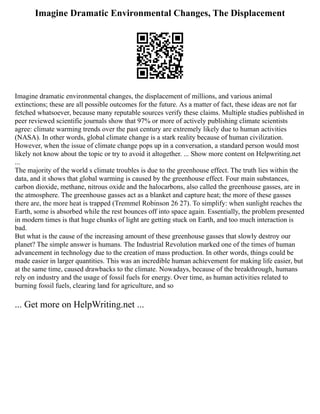 Imagine Dramatic Environmental Changes, The Displacement
Imagine dramatic environmental changes, the displacement of millions, and various animal
extinctions; these are all possible outcomes for the future. As a matter of fact, these ideas are not far
fetched whatsoever, because many reputable sources verify these claims. Multiple studies published in
peer reviewed scientific journals show that 97% or more of actively publishing climate scientists
agree: climate warming trends over the past century are extremely likely due to human activities
(NASA). In other words, global climate change is a stark reality because of human civilization.
However, when the issue of climate change pops up in a conversation, a standard person would most
likely not know about the topic or try to avoid it altogether. ... Show more content on Helpwriting.net
...
The majority of the world s climate troubles is due to the greenhouse effect. The truth lies within the
data, and it shows that global warming is caused by the greenhouse effect. Four main substances,
carbon dioxide, methane, nitrous oxide and the halocarbons, also called the greenhouse gasses, are in
the atmosphere. The greenhouse gasses act as a blanket and capture heat; the more of these gasses
there are, the more heat is trapped (Tremmel Robinson 26 27). To simplify: when sunlight reaches the
Earth, some is absorbed while the rest bounces off into space again. Essentially, the problem presented
in modern times is that huge chunks of light are getting stuck on Earth, and too much interaction is
bad.
But what is the cause of the increasing amount of these greenhouse gasses that slowly destroy our
planet? The simple answer is humans. The Industrial Revolution marked one of the times of human
advancement in technology due to the creation of mass production. In other words, things could be
made easier in larger quantities. This was an incredible human achievement for making life easier, but
at the same time, caused drawbacks to the climate. Nowadays, because of the breakthrough, humans
rely on industry and the usage of fossil fuels for energy. Over time, as human activities related to
burning fossil fuels, clearing land for agriculture, and so
... Get more on HelpWriting.net ...
 