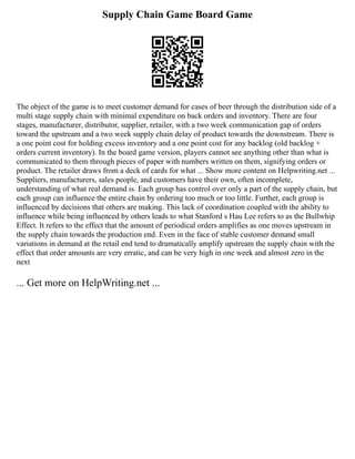 Supply Chain Game Board Game
The object of the game is to meet customer demand for cases of beer through the distribution side of a
multi stage supply chain with minimal expenditure on back orders and inventory. There are four
stages, manufacturer, distributor, supplier, retailer, with a two week communication gap of orders
toward the upstream and a two week supply chain delay of product towards the downstream. There is
a one point cost for holding excess inventory and a one point cost for any backlog (old backlog +
orders current inventory). In the board game version, players cannot see anything other than what is
communicated to them through pieces of paper with numbers written on them, signifying orders or
product. The retailer draws from a deck of cards for what ... Show more content on Helpwriting.net ...
Suppliers, manufacturers, sales people, and customers have their own, often incomplete,
understanding of what real demand is. Each group has control over only a part of the supply chain, but
each group can influence the entire chain by ordering too much or too little. Further, each group is
influenced by decisions that others are making. This lack of coordination coupled with the ability to
influence while being influenced by others leads to what Stanford s Hau Lee refers to as the Bullwhip
Effect. It refers to the effect that the amount of periodical orders amplifies as one moves upstream in
the supply chain towards the production end. Even in the face of stable customer demand small
variations in demand at the retail end tend to dramatically amplify upstream the supply chain with the
effect that order amounts are very erratic, and can be very high in one week and almost zero in the
next
... Get more on HelpWriting.net ...
 