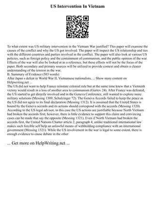 US Intervention In Vietnam
To what extent was US military intervention in the Vietnam War justified? This paper will examine the
causes of the conflict and why the US got involved. The paper will inspect the US relationship and ties
with the different countries and parties involved in the conflict. The paper will also look at various US
policies, such as foreign policy and the containment of communism, and the public opinion of the war.
Effects of the war will also be looked at as a reference, but these effects will not be the focus of the
paper. Both secondary and primary sources will be utilized to provide context and obtain a clearer
understanding of the tension in the war.
B. Summary of Evidence (503 words)
After Japan s defeat in World War II, Vietnamese nationalists, ... Show more content on
Helpwriting.net ...
The US did not want to help France reinstate colonial rule but at the same time knew that a Vietminh
victory would result in a loss of another area to communism (Gurtov 24). After France was defeated,
the US started to get directly involved and in the Geneva Conference, still wanted to explore more
military solutions (Messing 1309; Schulzinger 72). The Geneva Accords failed to keep the peace as
the US did not agree to its final declaration (Messing 1312). It is assumed that the United States is
bound by the Geneva accords and its actions should correspond with the accords (Messing 1320).
According to the US legal advisor, in this case the US actions are justifiable because North Vietnam
had broken the accords first; however, there is little evidence to support this claim and convincing
cases can be made that say the opposite (Messing 1321). Even if North Vietnam had broken the
accords first, the United Nations Charter article 2, paragraph 4, unlike traditional international law
makes such forcible self help an unlawful means of withholding compliance with an international
government (Messing 1321). While the US involvement in the war is legal to some extent, there is
enough evidence to cause debate in the other
... Get more on HelpWriting.net ...
 