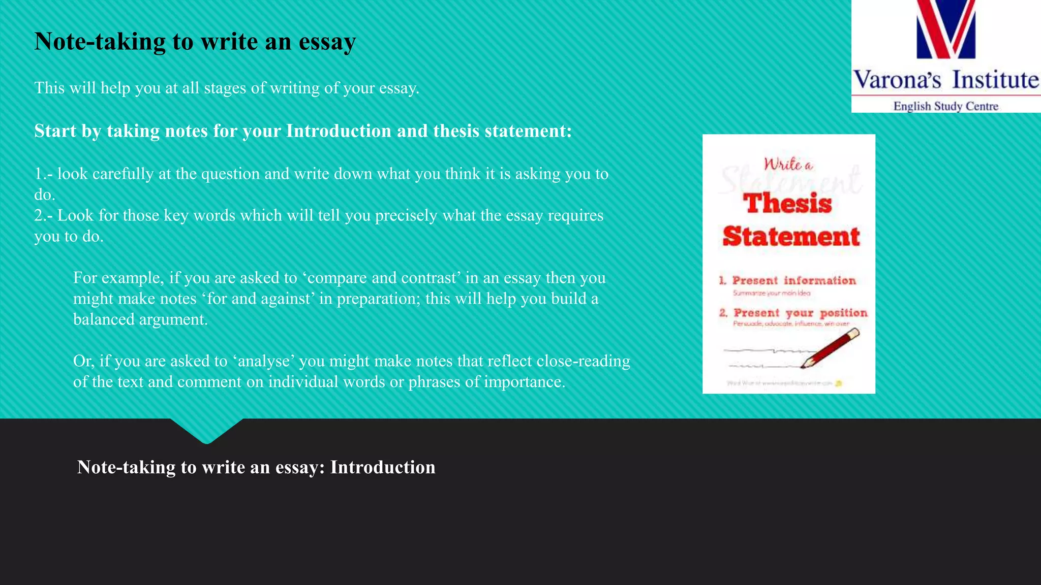 Note-taking to write an essay: Introduction
Note-taking to write an essay
This will help you at all stages of writing of your essay.
Start by taking notes for your Introduction and thesis statement:
1.- look carefully at the question and write down what you think it is asking you to
do.
2.- Look for those key words which will tell you precisely what the essay requires
you to do.
For example, if you are asked to ‘compare and contrast’ in an essay then you
might make notes ‘for and against’ in preparation; this will help you build a
balanced argument.
Or, if you are asked to ‘analyse’ you might make notes that reflect close-reading
of the text and comment on individual words or phrases of importance.
 