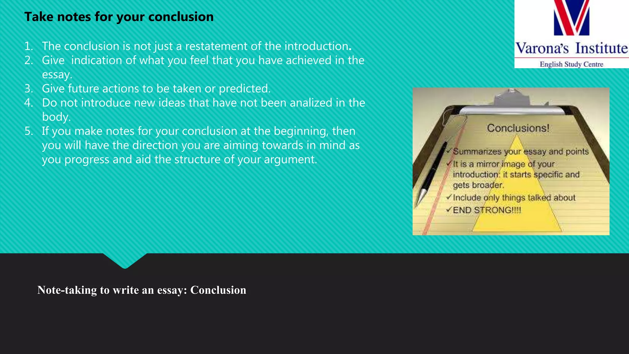 Note-taking to write an essay: Conclusion
Take notes for your conclusion
1. The conclusion is not just a restatement of the introduction.
2. Give indication of what you feel that you have achieved in the
essay.
3. Give future actions to be taken or predicted.
4. Do not introduce new ideas that have not been analized in the
body.
5. If you make notes for your conclusion at the beginning, then
you will have the direction you are aiming towards in mind as
you progress and aid the structure of your argument.
 