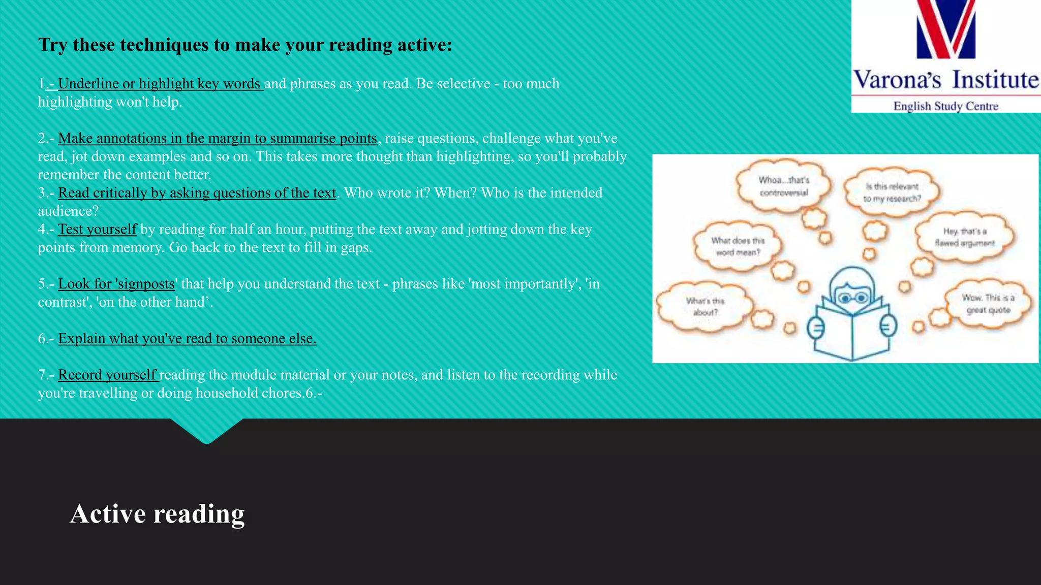 Active reading
Try these techniques to make your reading active:
1.- Underline or highlight key words and phrases as you read. Be selective - too much
highlighting won't help.
2.- Make annotations in the margin to summarise points, raise questions, challenge what you've
read, jot down examples and so on. This takes more thought than highlighting, so you'll probably
remember the content better.
3.- Read critically by asking questions of the text. Who wrote it? When? Who is the intended
audience?
4.- Test yourself by reading for half an hour, putting the text away and jotting down the key
points from memory. Go back to the text to fill in gaps.
5.- Look for 'signposts' that help you understand the text - phrases like 'most importantly', 'in
contrast', 'on the other hand’.
6.- Explain what you've read to someone else.
7.- Record yourself reading the module material or your notes, and listen to the recording while
you're travelling or doing household chores.6.-
 