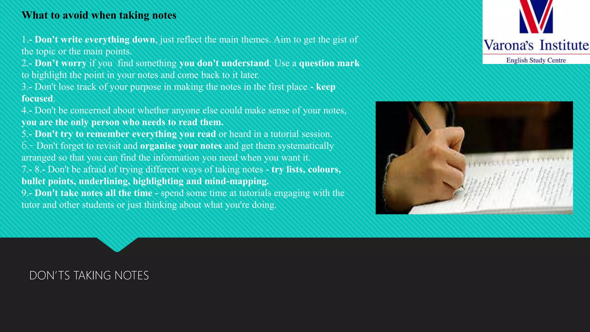 DON’TS TAKING NOTES
What to avoid when taking notes
1.- Don't write everything down, just reflect the main themes. Aim to get the gist of
the topic or the main points.
2.- Don’t worry if you find something you don't understand. Use a question mark
to highlight the point in your notes and come back to it later.
3.- Don't lose track of your purpose in making the notes in the first place - keep
focused.
4.- Don't be concerned about whether anyone else could make sense of your notes,
you are the only person who needs to read them.
5.- Don't try to remember everything you read or heard in a tutorial session.
6.- Don't forget to revisit and organise your notes and get them systematically
arranged so that you can find the information you need when you want it.
7.- 8.- Don't be afraid of trying different ways of taking notes - try lists, colours,
bullet points, underlining, highlighting and mind-mapping.
9.- Don't take notes all the time - spend some time at tutorials engaging with the
tutor and other students or just thinking about what you're doing.
 