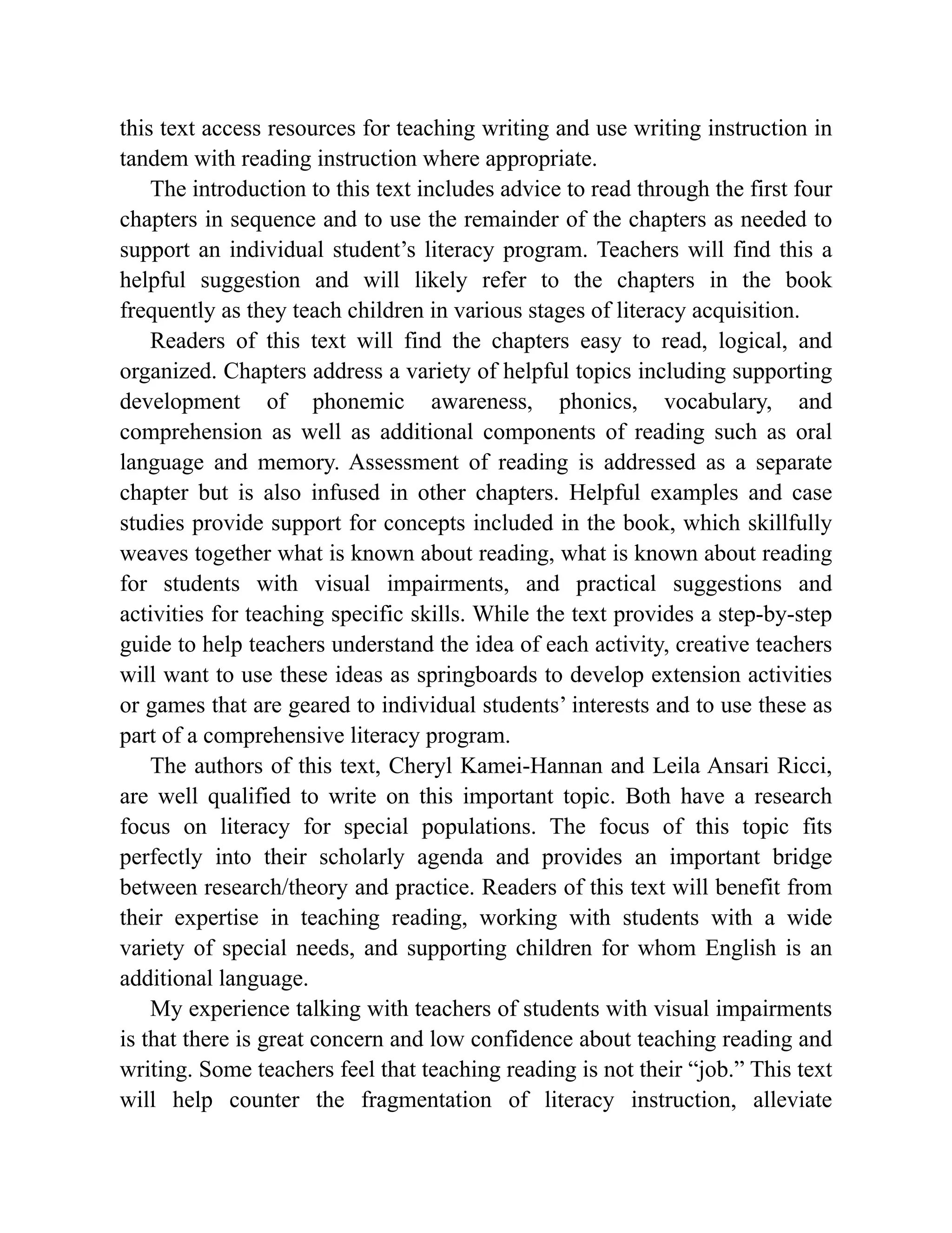 this text access resources for teaching writing and use writing instruction in
tandem with reading instruction where appropriate.
The introduction to this text includes advice to read through the first four
chapters in sequence and to use the remainder of the chapters as needed to
support an individual student’s literacy program. Teachers will find this a
helpful suggestion and will likely refer to the chapters in the book
frequently as they teach children in various stages of literacy acquisition.
Readers of this text will find the chapters easy to read, logical, and
organized. Chapters address a variety of helpful topics including supporting
development of phonemic awareness, phonics, vocabulary, and
comprehension as well as additional components of reading such as oral
language and memory. Assessment of reading is addressed as a separate
chapter but is also infused in other chapters. Helpful examples and case
studies provide support for concepts included in the book, which skillfully
weaves together what is known about reading, what is known about reading
for students with visual impairments, and practical suggestions and
activities for teaching specific skills. While the text provides a step-by-step
guide to help teachers understand the idea of each activity, creative teachers
will want to use these ideas as springboards to develop extension activities
or games that are geared to individual students’ interests and to use these as
part of a comprehensive literacy program.
The authors of this text, Cheryl Kamei-Hannan and Leila Ansari Ricci,
are well qualified to write on this important topic. Both have a research
focus on literacy for special populations. The focus of this topic fits
perfectly into their scholarly agenda and provides an important bridge
between research/theory and practice. Readers of this text will benefit from
their expertise in teaching reading, working with students with a wide
variety of special needs, and supporting children for whom English is an
additional language.
My experience talking with teachers of students with visual impairments
is that there is great concern and low confidence about teaching reading and
writing. Some teachers feel that teaching reading is not their “job.” This text
will help counter the fragmentation of literacy instruction, alleviate
 