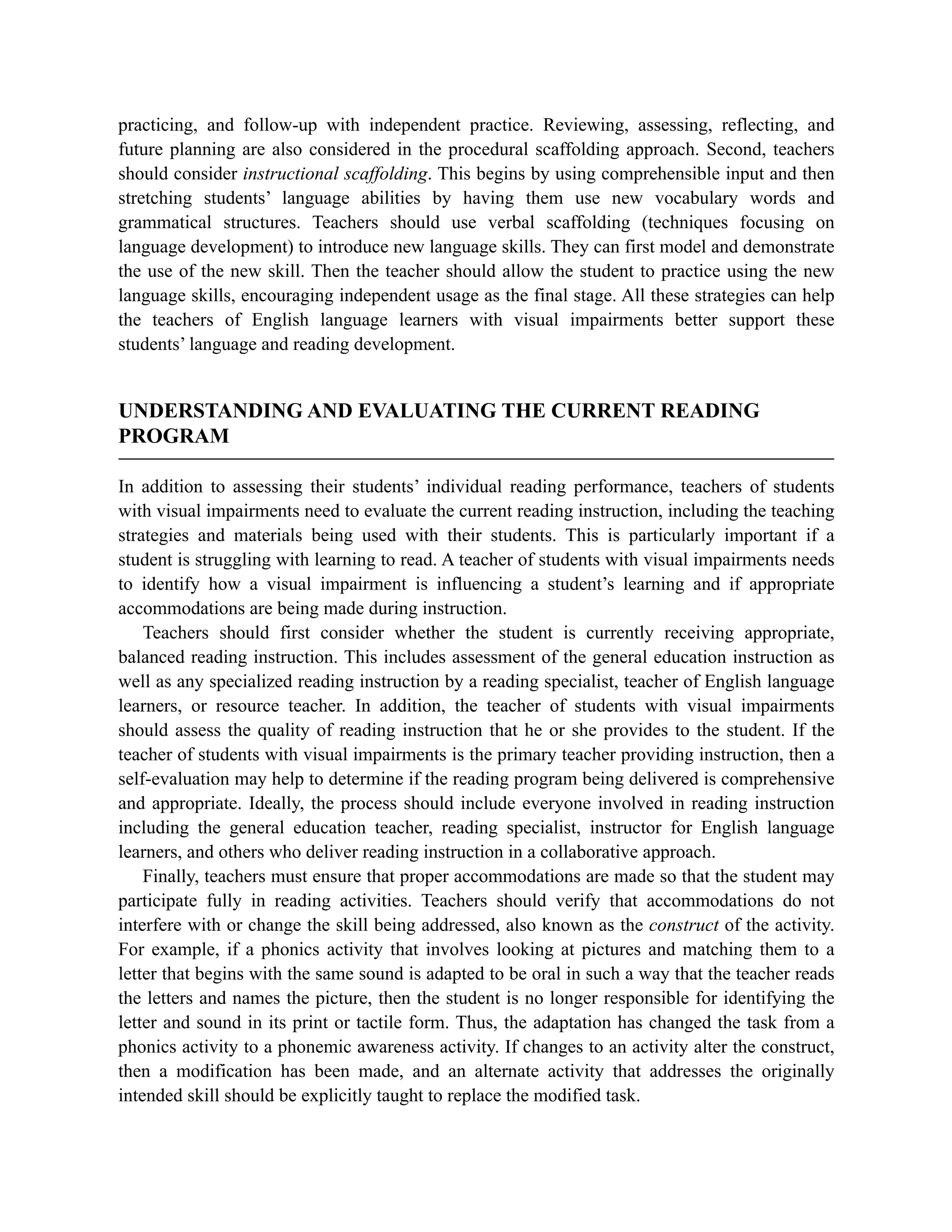 practicing, and follow-up with independent practice. Reviewing, assessing, reflecting, and
future planning are also considered in the procedural scaffolding approach. Second, teachers
should consider instructional scaffolding. This begins by using comprehensible input and then
stretching students’ language abilities by having them use new vocabulary words and
grammatical structures. Teachers should use verbal scaffolding (techniques focusing on
language development) to introduce new language skills. They can first model and demonstrate
the use of the new skill. Then the teacher should allow the student to practice using the new
language skills, encouraging independent usage as the final stage. All these strategies can help
the teachers of English language learners with visual impairments better support these
students’ language and reading development.
UNDERSTANDING AND EVALUATING THE CURRENT READING
PROGRAM
In addition to assessing their students’ individual reading performance, teachers of students
with visual impairments need to evaluate the current reading instruction, including the teaching
strategies and materials being used with their students. This is particularly important if a
student is struggling with learning to read. A teacher of students with visual impairments needs
to identify how a visual impairment is influencing a student’s learning and if appropriate
accommodations are being made during instruction.
Teachers should first consider whether the student is currently receiving appropriate,
balanced reading instruction. This includes assessment of the general education instruction as
well as any specialized reading instruction by a reading specialist, teacher of English language
learners, or resource teacher. In addition, the teacher of students with visual impairments
should assess the quality of reading instruction that he or she provides to the student. If the
teacher of students with visual impairments is the primary teacher providing instruction, then a
self-evaluation may help to determine if the reading program being delivered is comprehensive
and appropriate. Ideally, the process should include everyone involved in reading instruction
including the general education teacher, reading specialist, instructor for English language
learners, and others who deliver reading instruction in a collaborative approach.
Finally, teachers must ensure that proper accommodations are made so that the student may
participate fully in reading activities. Teachers should verify that accommodations do not
interfere with or change the skill being addressed, also known as the construct of the activity.
For example, if a phonics activity that involves looking at pictures and matching them to a
letter that begins with the same sound is adapted to be oral in such a way that the teacher reads
the letters and names the picture, then the student is no longer responsible for identifying the
letter and sound in its print or tactile form. Thus, the adaptation has changed the task from a
phonics activity to a phonemic awareness activity. If changes to an activity alter the construct,
then a modification has been made, and an alternate activity that addresses the originally
intended skill should be explicitly taught to replace the modified task.
 