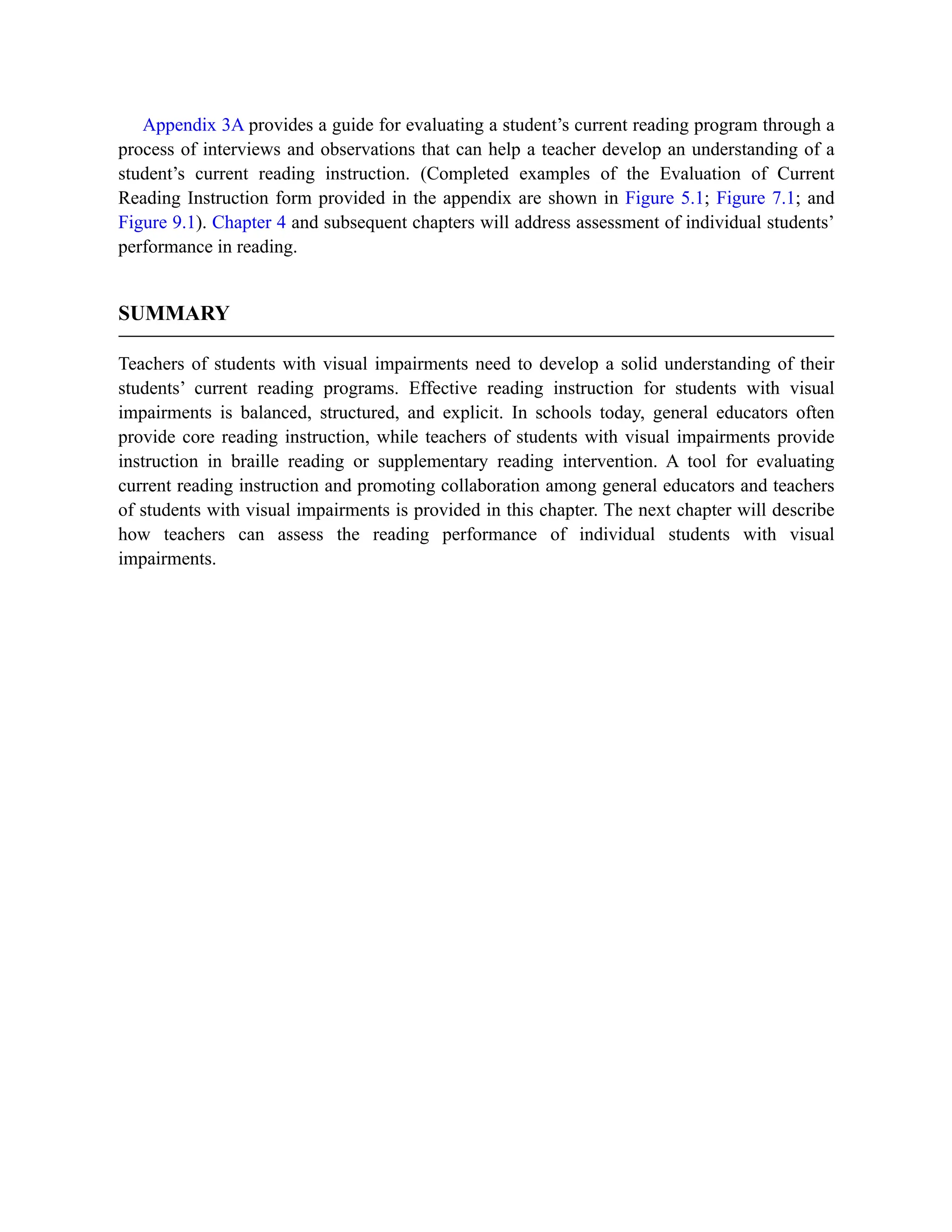 Appendix 3A provides a guide for evaluating a student’s current reading program through a
process of interviews and observations that can help a teacher develop an understanding of a
student’s current reading instruction. (Completed examples of the Evaluation of Current
Reading Instruction form provided in the appendix are shown in Figure 5.1; Figure 7.1; and
Figure 9.1). Chapter 4 and subsequent chapters will address assessment of individual students’
performance in reading.
SUMMARY
Teachers of students with visual impairments need to develop a solid understanding of their
students’ current reading programs. Effective reading instruction for students with visual
impairments is balanced, structured, and explicit. In schools today, general educators often
provide core reading instruction, while teachers of students with visual impairments provide
instruction in braille reading or supplementary reading intervention. A tool for evaluating
current reading instruction and promoting collaboration among general educators and teachers
of students with visual impairments is provided in this chapter. The next chapter will describe
how teachers can assess the reading performance of individual students with visual
impairments.
 