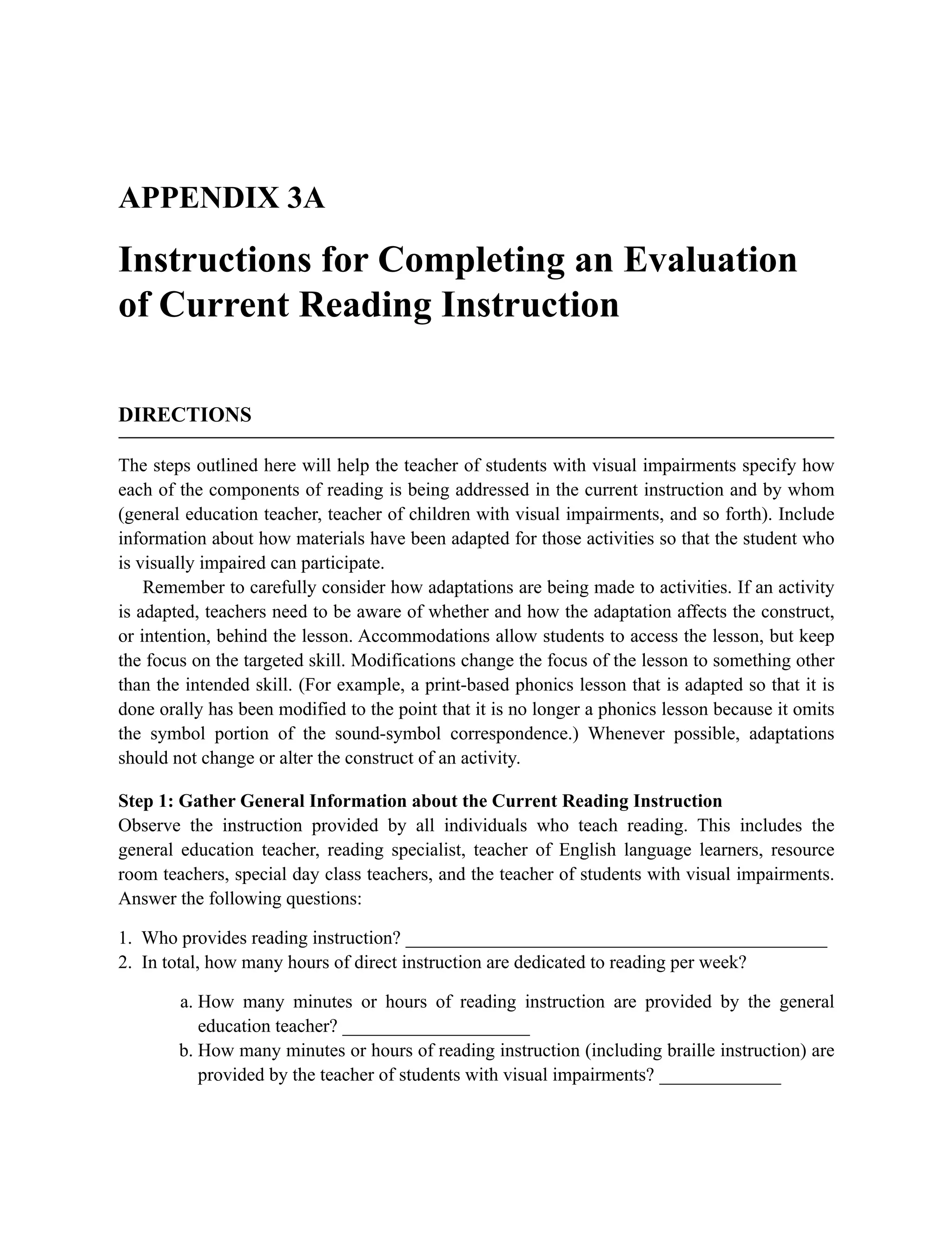 APPENDIX 3A
Instructions for Completing an Evaluation
of Current Reading Instruction
DIRECTIONS
The steps outlined here will help the teacher of students with visual impairments specify how
each of the components of reading is being addressed in the current instruction and by whom
(general education teacher, teacher of children with visual impairments, and so forth). Include
information about how materials have been adapted for those activities so that the student who
is visually impaired can participate.
Remember to carefully consider how adaptations are being made to activities. If an activity
is adapted, teachers need to be aware of whether and how the adaptation affects the construct,
or intention, behind the lesson. Accommodations allow students to access the lesson, but keep
the focus on the targeted skill. Modifications change the focus of the lesson to something other
than the intended skill. (For example, a print-based phonics lesson that is adapted so that it is
done orally has been modified to the point that it is no longer a phonics lesson because it omits
the symbol portion of the sound-symbol correspondence.) Whenever possible, adaptations
should not change or alter the construct of an activity.
Step 1: Gather General Information about the Current Reading Instruction
Observe the instruction provided by all individuals who teach reading. This includes the
general education teacher, reading specialist, teacher of English language learners, resource
room teachers, special day class teachers, and the teacher of students with visual impairments.
Answer the following questions:
1. Who provides reading instruction? _____________________________________________
2. In total, how many hours of direct instruction are dedicated to reading per week?
a. How many minutes or hours of reading instruction are provided by the general
education teacher? ____________________
b. How many minutes or hours of reading instruction (including braille instruction) are
provided by the teacher of students with visual impairments? _____________
 