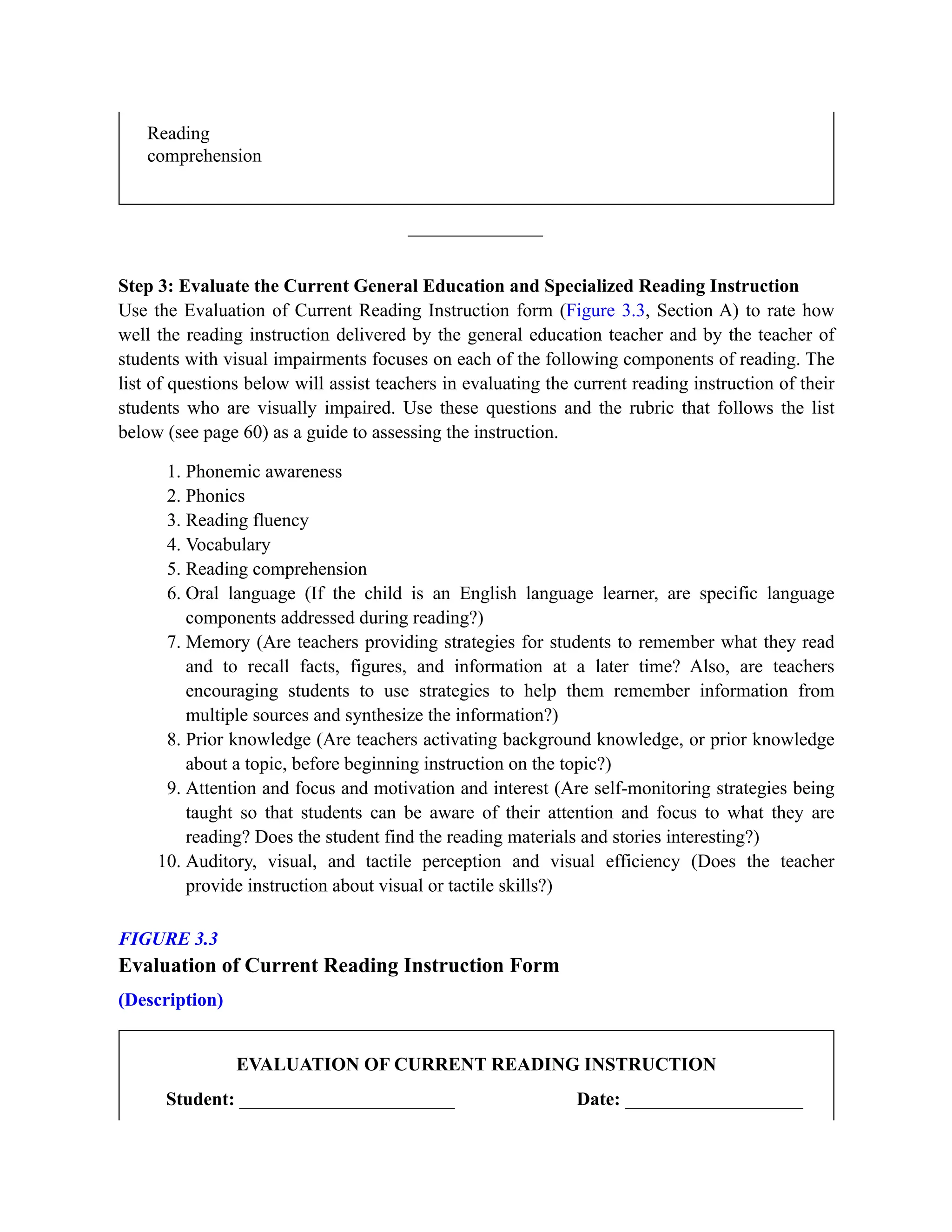 Reading
comprehension
Step 3: Evaluate the Current General Education and Specialized Reading Instruction
Use the Evaluation of Current Reading Instruction form (Figure 3.3, Section A) to rate how
well the reading instruction delivered by the general education teacher and by the teacher of
students with visual impairments focuses on each of the following components of reading. The
list of questions below will assist teachers in evaluating the current reading instruction of their
students who are visually impaired. Use these questions and the rubric that follows the list
below (see page 60) as a guide to assessing the instruction.
1. Phonemic awareness
2. Phonics
3. Reading fluency
4. Vocabulary
5. Reading comprehension
6. Oral language (If the child is an English language learner, are specific language
components addressed during reading?)
7. Memory (Are teachers providing strategies for students to remember what they read
and to recall facts, figures, and information at a later time? Also, are teachers
encouraging students to use strategies to help them remember information from
multiple sources and synthesize the information?)
8. Prior knowledge (Are teachers activating background knowledge, or prior knowledge
about a topic, before beginning instruction on the topic?)
9. Attention and focus and motivation and interest (Are self-monitoring strategies being
taught so that students can be aware of their attention and focus to what they are
reading? Does the student find the reading materials and stories interesting?)
10. Auditory, visual, and tactile perception and visual efficiency (Does the teacher
provide instruction about visual or tactile skills?)
FIGURE 3.3
Evaluation of Current Reading Instruction Form
(Description)
EVALUATION OF CURRENT READING INSTRUCTION
Student: _______________________ Date: ___________________
 