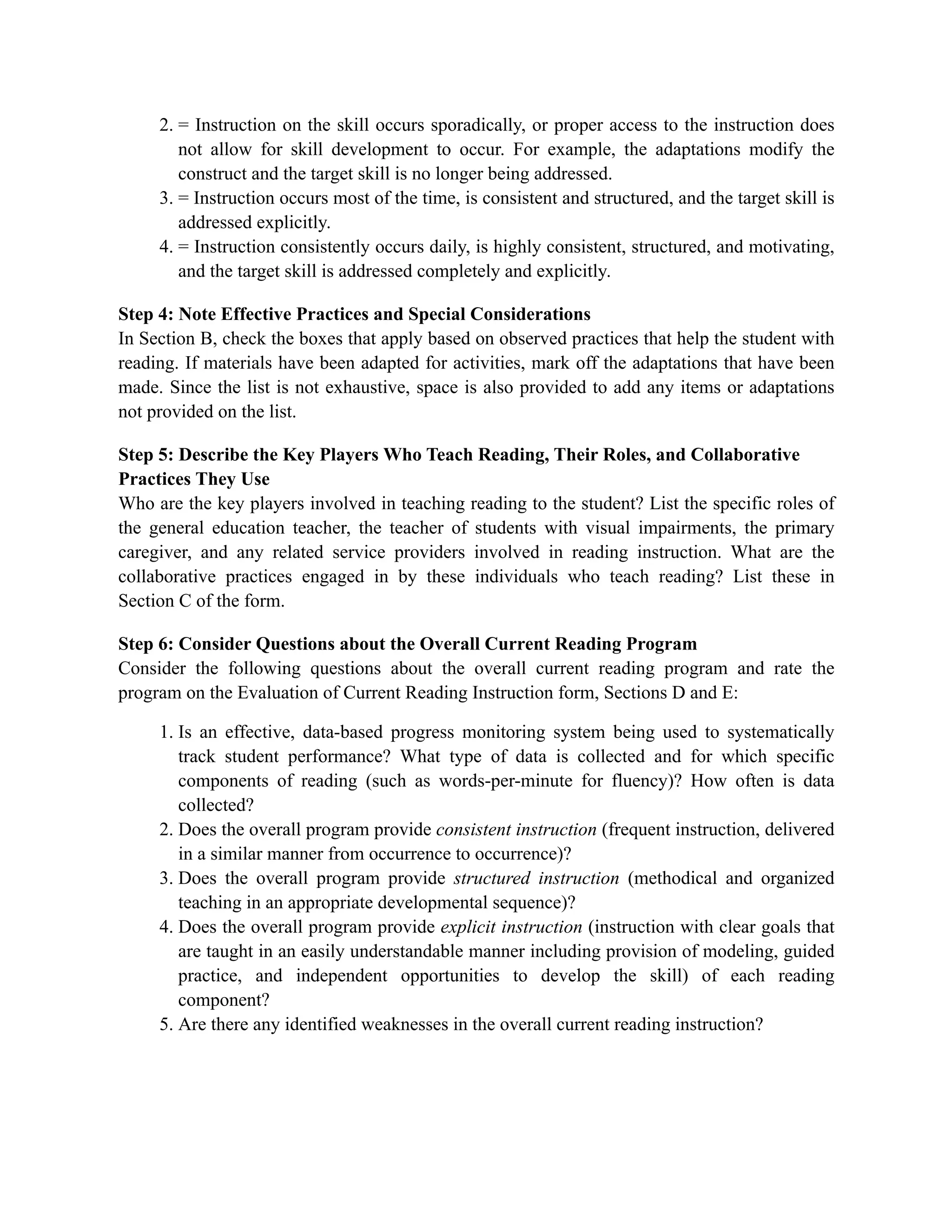 2. = Instruction on the skill occurs sporadically, or proper access to the instruction does
not allow for skill development to occur. For example, the adaptations modify the
construct and the target skill is no longer being addressed.
3. = Instruction occurs most of the time, is consistent and structured, and the target skill is
addressed explicitly.
4. = Instruction consistently occurs daily, is highly consistent, structured, and motivating,
and the target skill is addressed completely and explicitly.
Step 4: Note Effective Practices and Special Considerations
In Section B, check the boxes that apply based on observed practices that help the student with
reading. If materials have been adapted for activities, mark off the adaptations that have been
made. Since the list is not exhaustive, space is also provided to add any items or adaptations
not provided on the list.
Step 5: Describe the Key Players Who Teach Reading, Their Roles, and Collaborative
Practices They Use
Who are the key players involved in teaching reading to the student? List the specific roles of
the general education teacher, the teacher of students with visual impairments, the primary
caregiver, and any related service providers involved in reading instruction. What are the
collaborative practices engaged in by these individuals who teach reading? List these in
Section C of the form.
Step 6: Consider Questions about the Overall Current Reading Program
Consider the following questions about the overall current reading program and rate the
program on the Evaluation of Current Reading Instruction form, Sections D and E:
1. Is an effective, data-based progress monitoring system being used to systematically
track student performance? What type of data is collected and for which specific
components of reading (such as words-per-minute for fluency)? How often is data
collected?
2. Does the overall program provide consistent instruction (frequent instruction, delivered
in a similar manner from occurrence to occurrence)?
3. Does the overall program provide structured instruction (methodical and organized
teaching in an appropriate developmental sequence)?
4. Does the overall program provide explicit instruction (instruction with clear goals that
are taught in an easily understandable manner including provision of modeling, guided
practice, and independent opportunities to develop the skill) of each reading
component?
5. Are there any identified weaknesses in the overall current reading instruction?
 