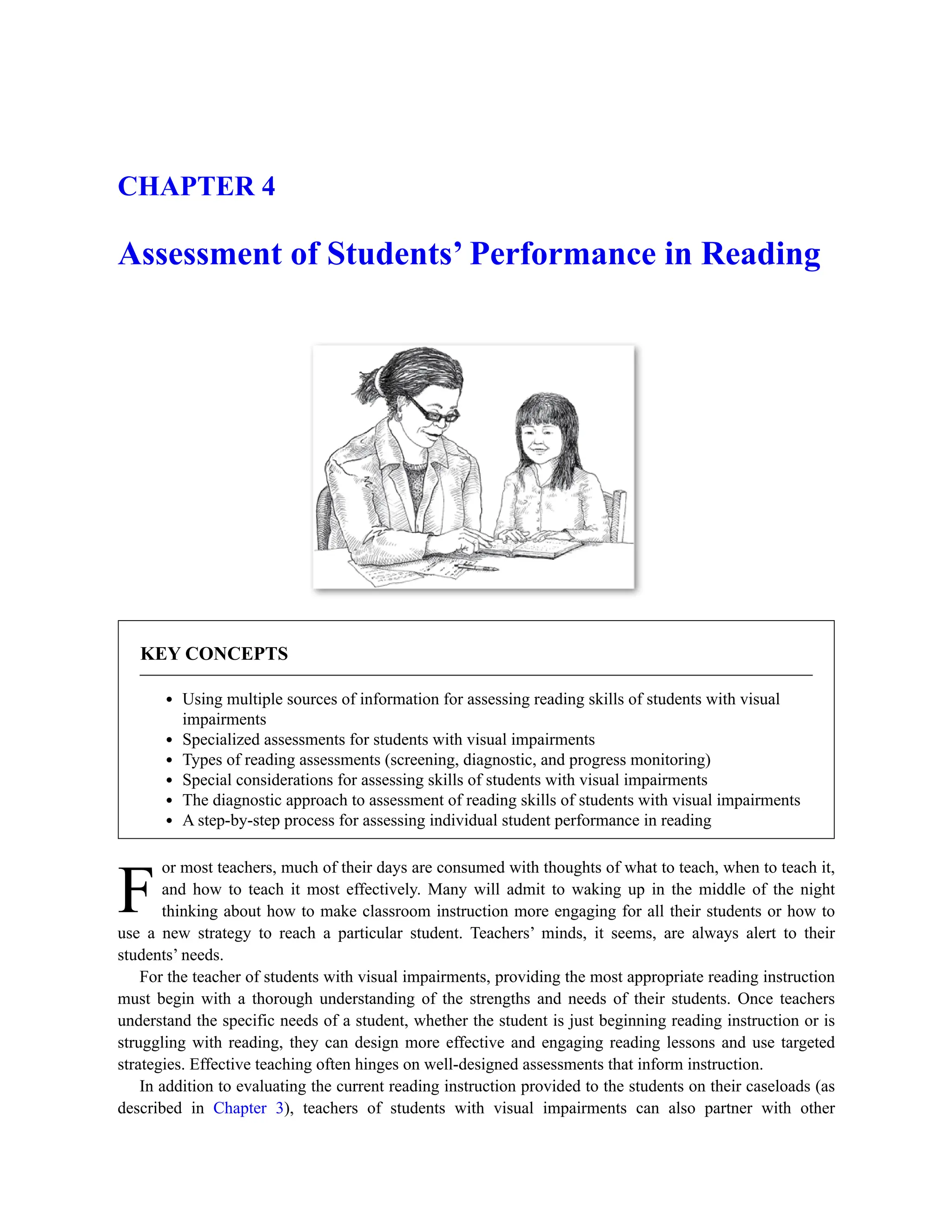 F
CHAPTER 4
Assessment of Students’ Performance in Reading
KEY CONCEPTS
Using multiple sources of information for assessing reading skills of students with visual
impairments
Specialized assessments for students with visual impairments
Types of reading assessments (screening, diagnostic, and progress monitoring)
Special considerations for assessing skills of students with visual impairments
The diagnostic approach to assessment of reading skills of students with visual impairments
A step-by-step process for assessing individual student performance in reading
or most teachers, much of their days are consumed with thoughts of what to teach, when to teach it,
and how to teach it most effectively. Many will admit to waking up in the middle of the night
thinking about how to make classroom instruction more engaging for all their students or how to
use a new strategy to reach a particular student. Teachers’ minds, it seems, are always alert to their
students’ needs.
For the teacher of students with visual impairments, providing the most appropriate reading instruction
must begin with a thorough understanding of the strengths and needs of their students. Once teachers
understand the specific needs of a student, whether the student is just beginning reading instruction or is
struggling with reading, they can design more effective and engaging reading lessons and use targeted
strategies. Effective teaching often hinges on well-designed assessments that inform instruction.
In addition to evaluating the current reading instruction provided to the students on their caseloads (as
described in Chapter 3), teachers of students with visual impairments can also partner with other
 