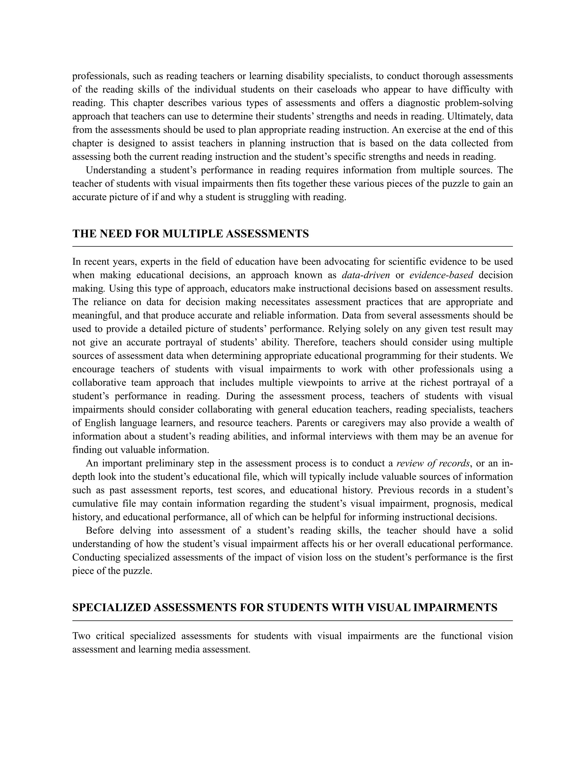 professionals, such as reading teachers or learning disability specialists, to conduct thorough assessments
of the reading skills of the individual students on their caseloads who appear to have difficulty with
reading. This chapter describes various types of assessments and offers a diagnostic problem-solving
approach that teachers can use to determine their students’ strengths and needs in reading. Ultimately, data
from the assessments should be used to plan appropriate reading instruction. An exercise at the end of this
chapter is designed to assist teachers in planning instruction that is based on the data collected from
assessing both the current reading instruction and the student’s specific strengths and needs in reading.
Understanding a student’s performance in reading requires information from multiple sources. The
teacher of students with visual impairments then fits together these various pieces of the puzzle to gain an
accurate picture of if and why a student is struggling with reading.
THE NEED FOR MULTIPLE ASSESSMENTS
In recent years, experts in the field of education have been advocating for scientific evidence to be used
when making educational decisions, an approach known as data-driven or evidence-based decision
making. Using this type of approach, educators make instructional decisions based on assessment results.
The reliance on data for decision making necessitates assessment practices that are appropriate and
meaningful, and that produce accurate and reliable information. Data from several assessments should be
used to provide a detailed picture of students’ performance. Relying solely on any given test result may
not give an accurate portrayal of students’ ability. Therefore, teachers should consider using multiple
sources of assessment data when determining appropriate educational programming for their students. We
encourage teachers of students with visual impairments to work with other professionals using a
collaborative team approach that includes multiple viewpoints to arrive at the richest portrayal of a
student’s performance in reading. During the assessment process, teachers of students with visual
impairments should consider collaborating with general education teachers, reading specialists, teachers
of English language learners, and resource teachers. Parents or caregivers may also provide a wealth of
information about a student’s reading abilities, and informal interviews with them may be an avenue for
finding out valuable information.
An important preliminary step in the assessment process is to conduct a review of records, or an in-
depth look into the student’s educational file, which will typically include valuable sources of information
such as past assessment reports, test scores, and educational history. Previous records in a student’s
cumulative file may contain information regarding the student’s visual impairment, prognosis, medical
history, and educational performance, all of which can be helpful for informing instructional decisions.
Before delving into assessment of a student’s reading skills, the teacher should have a solid
understanding of how the student’s visual impairment affects his or her overall educational performance.
Conducting specialized assessments of the impact of vision loss on the student’s performance is the first
piece of the puzzle.
SPECIALIZED ASSESSMENTS FOR STUDENTS WITH VISUAL IMPAIRMENTS
Two critical specialized assessments for students with visual impairments are the functional vision
assessment and learning media assessment.
 