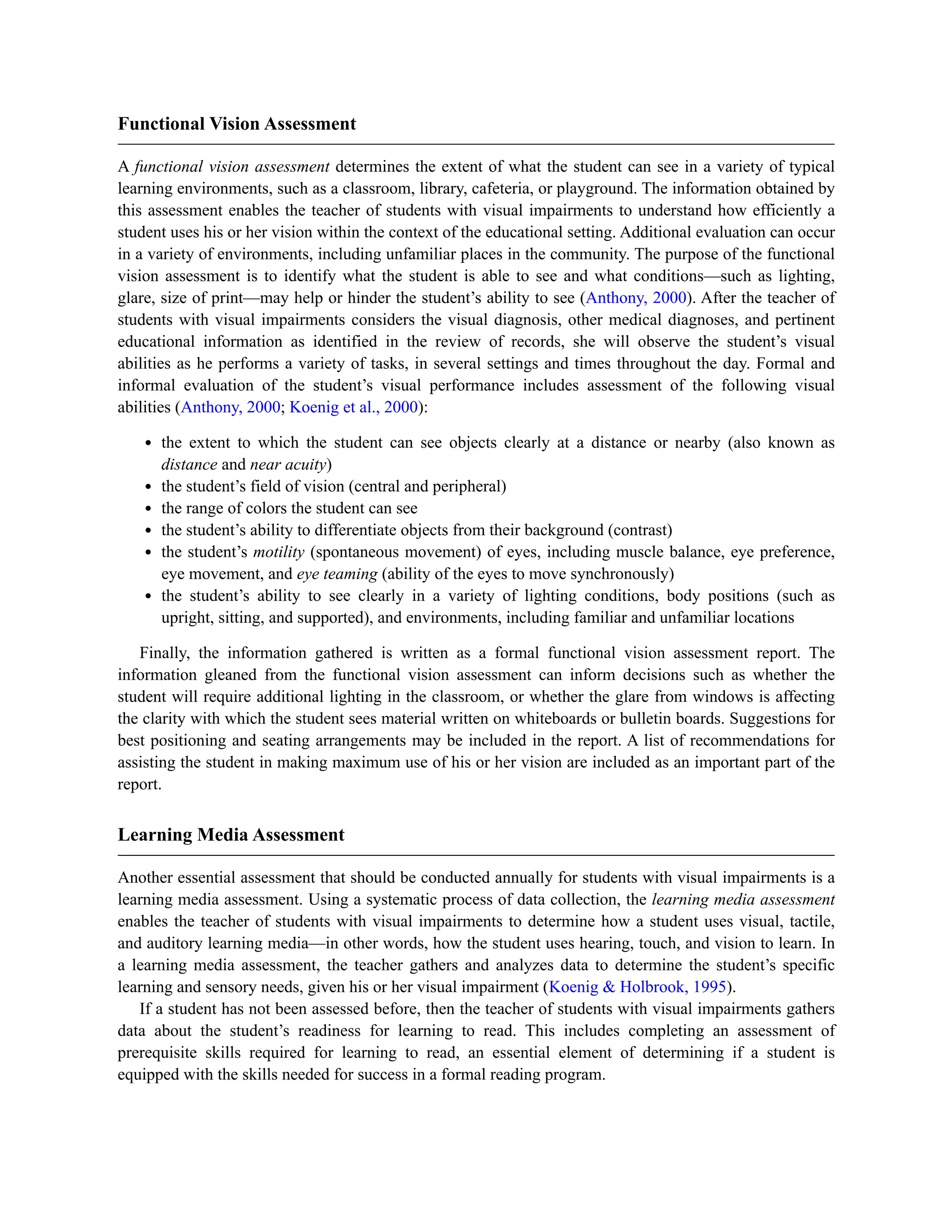 Functional Vision Assessment
A functional vision assessment determines the extent of what the student can see in a variety of typical
learning environments, such as a classroom, library, cafeteria, or playground. The information obtained by
this assessment enables the teacher of students with visual impairments to understand how efficiently a
student uses his or her vision within the context of the educational setting. Additional evaluation can occur
in a variety of environments, including unfamiliar places in the community. The purpose of the functional
vision assessment is to identify what the student is able to see and what conditions—such as lighting,
glare, size of print—may help or hinder the student’s ability to see (Anthony, 2000). After the teacher of
students with visual impairments considers the visual diagnosis, other medical diagnoses, and pertinent
educational information as identified in the review of records, she will observe the student’s visual
abilities as he performs a variety of tasks, in several settings and times throughout the day. Formal and
informal evaluation of the student’s visual performance includes assessment of the following visual
abilities (Anthony, 2000; Koenig et al., 2000):
the extent to which the student can see objects clearly at a distance or nearby (also known as
distance and near acuity)
the student’s field of vision (central and peripheral)
the range of colors the student can see
the student’s ability to differentiate objects from their background (contrast)
the student’s motility (spontaneous movement) of eyes, including muscle balance, eye preference,
eye movement, and eye teaming (ability of the eyes to move synchronously)
the student’s ability to see clearly in a variety of lighting conditions, body positions (such as
upright, sitting, and supported), and environments, including familiar and unfamiliar locations
Finally, the information gathered is written as a formal functional vision assessment report. The
information gleaned from the functional vision assessment can inform decisions such as whether the
student will require additional lighting in the classroom, or whether the glare from windows is affecting
the clarity with which the student sees material written on whiteboards or bulletin boards. Suggestions for
best positioning and seating arrangements may be included in the report. A list of recommendations for
assisting the student in making maximum use of his or her vision are included as an important part of the
report.
Learning Media Assessment
Another essential assessment that should be conducted annually for students with visual impairments is a
learning media assessment. Using a systematic process of data collection, the learning media assessment
enables the teacher of students with visual impairments to determine how a student uses visual, tactile,
and auditory learning media—in other words, how the student uses hearing, touch, and vision to learn. In
a learning media assessment, the teacher gathers and analyzes data to determine the student’s specific
learning and sensory needs, given his or her visual impairment (Koenig & Holbrook, 1995).
If a student has not been assessed before, then the teacher of students with visual impairments gathers
data about the student’s readiness for learning to read. This includes completing an assessment of
prerequisite skills required for learning to read, an essential element of determining if a student is
equipped with the skills needed for success in a formal reading program.
 