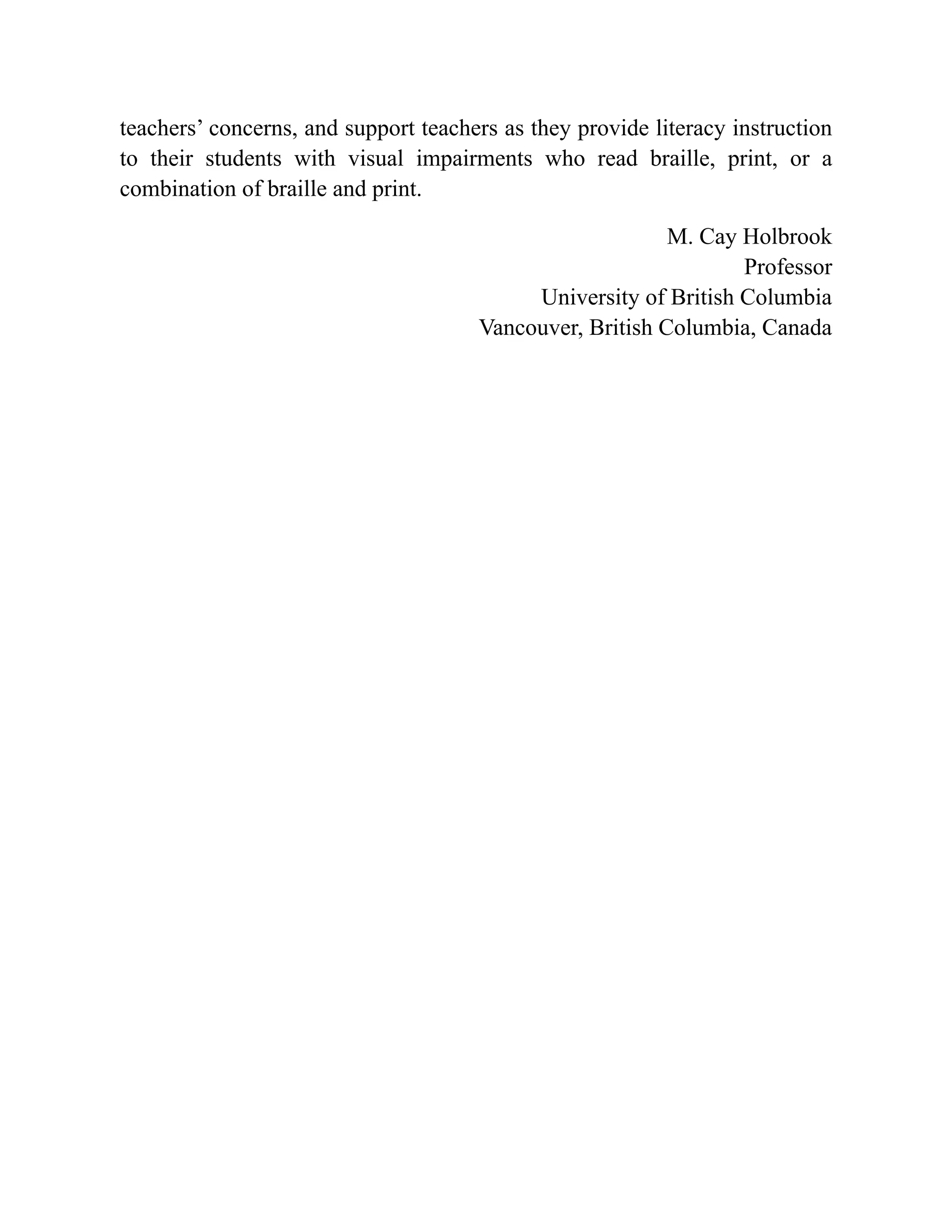 teachers’ concerns, and support teachers as they provide literacy instruction
to their students with visual impairments who read braille, print, or a
combination of braille and print.
M. Cay Holbrook
Professor
University of British Columbia
Vancouver, British Columbia, Canada
 