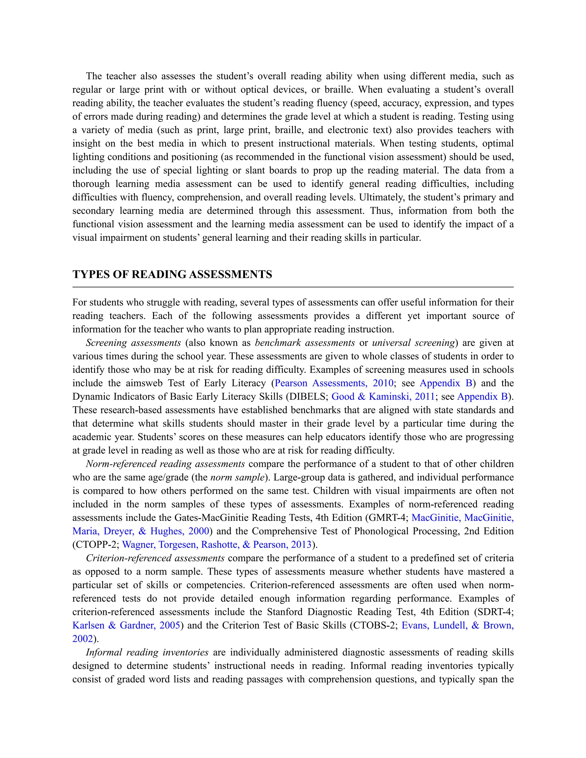 The teacher also assesses the student’s overall reading ability when using different media, such as
regular or large print with or without optical devices, or braille. When evaluating a student’s overall
reading ability, the teacher evaluates the student’s reading fluency (speed, accuracy, expression, and types
of errors made during reading) and determines the grade level at which a student is reading. Testing using
a variety of media (such as print, large print, braille, and electronic text) also provides teachers with
insight on the best media in which to present instructional materials. When testing students, optimal
lighting conditions and positioning (as recommended in the functional vision assessment) should be used,
including the use of special lighting or slant boards to prop up the reading material. The data from a
thorough learning media assessment can be used to identify general reading difficulties, including
difficulties with fluency, comprehension, and overall reading levels. Ultimately, the student’s primary and
secondary learning media are determined through this assessment. Thus, information from both the
functional vision assessment and the learning media assessment can be used to identify the impact of a
visual impairment on students’ general learning and their reading skills in particular.
TYPES OF READING ASSESSMENTS
For students who struggle with reading, several types of assessments can offer useful information for their
reading teachers. Each of the following assessments provides a different yet important source of
information for the teacher who wants to plan appropriate reading instruction.
Screening assessments (also known as benchmark assessments or universal screening) are given at
various times during the school year. These assessments are given to whole classes of students in order to
identify those who may be at risk for reading difficulty. Examples of screening measures used in schools
include the aimsweb Test of Early Literacy (Pearson Assessments, 2010; see Appendix B) and the
Dynamic Indicators of Basic Early Literacy Skills (DIBELS; Good & Kaminski, 2011; see Appendix B).
These research-based assessments have established benchmarks that are aligned with state standards and
that determine what skills students should master in their grade level by a particular time during the
academic year. Students’ scores on these measures can help educators identify those who are progressing
at grade level in reading as well as those who are at risk for reading difficulty.
Norm-referenced reading assessments compare the performance of a student to that of other children
who are the same age/grade (the norm sample). Large-group data is gathered, and individual performance
is compared to how others performed on the same test. Children with visual impairments are often not
included in the norm samples of these types of assessments. Examples of norm-referenced reading
assessments include the Gates-MacGinitie Reading Tests, 4th Edition (GMRT-4; MacGinitie, MacGinitie,
Maria, Dreyer, & Hughes, 2000) and the Comprehensive Test of Phonological Processing, 2nd Edition
(CTOPP-2; Wagner, Torgesen, Rashotte, & Pearson, 2013).
Criterion-referenced assessments compare the performance of a student to a predefined set of criteria
as opposed to a norm sample. These types of assessments measure whether students have mastered a
particular set of skills or competencies. Criterion-referenced assessments are often used when norm-
referenced tests do not provide detailed enough information regarding performance. Examples of
criterion-referenced assessments include the Stanford Diagnostic Reading Test, 4th Edition (SDRT-4;
Karlsen & Gardner, 2005) and the Criterion Test of Basic Skills (CTOBS-2; Evans, Lundell, & Brown,
2002).
Informal reading inventories are individually administered diagnostic assessments of reading skills
designed to determine students’ instructional needs in reading. Informal reading inventories typically
consist of graded word lists and reading passages with comprehension questions, and typically span the
 