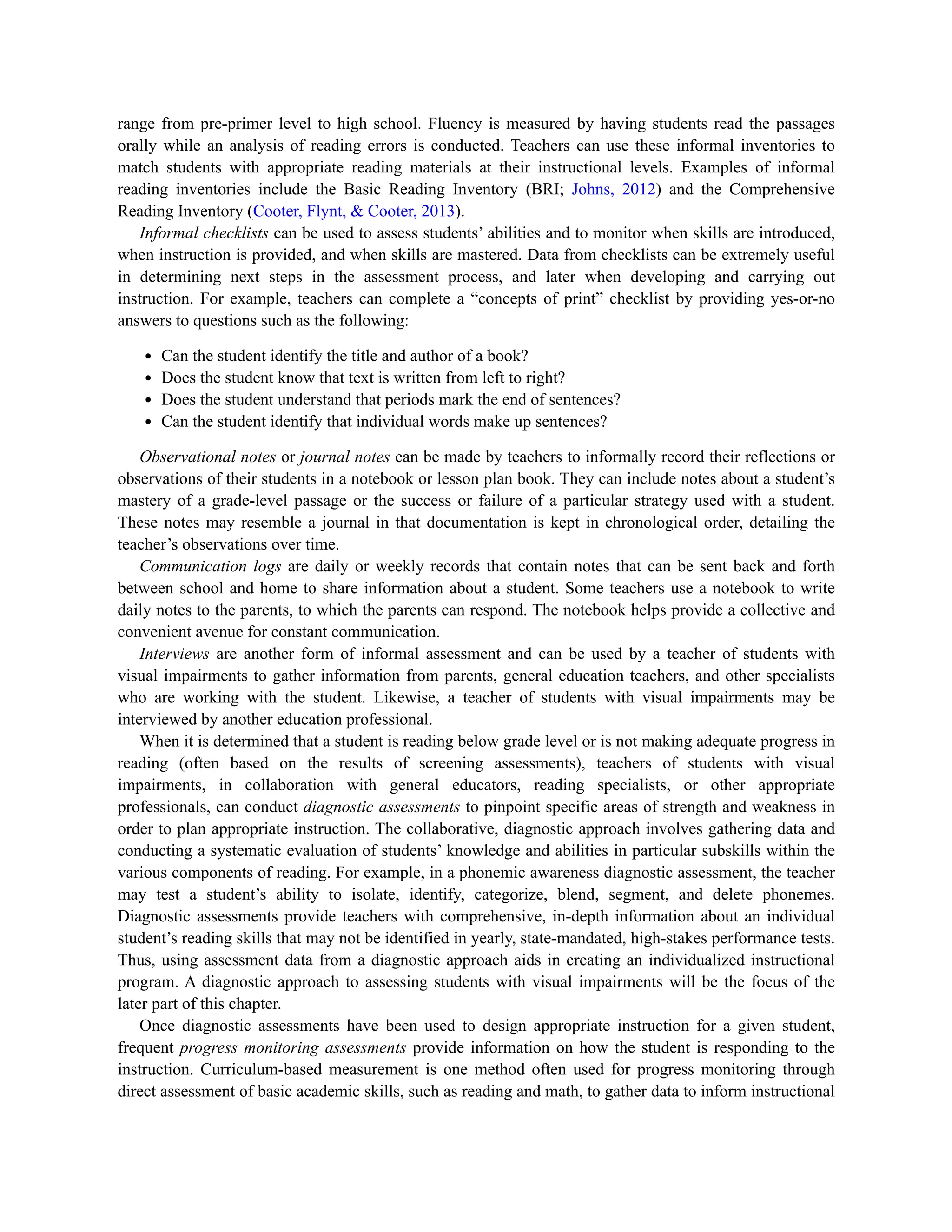 range from pre-primer level to high school. Fluency is measured by having students read the passages
orally while an analysis of reading errors is conducted. Teachers can use these informal inventories to
match students with appropriate reading materials at their instructional levels. Examples of informal
reading inventories include the Basic Reading Inventory (BRI; Johns, 2012) and the Comprehensive
Reading Inventory (Cooter, Flynt, & Cooter, 2013).
Informal checklists can be used to assess students’ abilities and to monitor when skills are introduced,
when instruction is provided, and when skills are mastered. Data from checklists can be extremely useful
in determining next steps in the assessment process, and later when developing and carrying out
instruction. For example, teachers can complete a “concepts of print” checklist by providing yes-or-no
answers to questions such as the following:
Can the student identify the title and author of a book?
Does the student know that text is written from left to right?
Does the student understand that periods mark the end of sentences?
Can the student identify that individual words make up sentences?
Observational notes or journal notes can be made by teachers to informally record their reflections or
observations of their students in a notebook or lesson plan book. They can include notes about a student’s
mastery of a grade-level passage or the success or failure of a particular strategy used with a student.
These notes may resemble a journal in that documentation is kept in chronological order, detailing the
teacher’s observations over time.
Communication logs are daily or weekly records that contain notes that can be sent back and forth
between school and home to share information about a student. Some teachers use a notebook to write
daily notes to the parents, to which the parents can respond. The notebook helps provide a collective and
convenient avenue for constant communication.
Interviews are another form of informal assessment and can be used by a teacher of students with
visual impairments to gather information from parents, general education teachers, and other specialists
who are working with the student. Likewise, a teacher of students with visual impairments may be
interviewed by another education professional.
When it is determined that a student is reading below grade level or is not making adequate progress in
reading (often based on the results of screening assessments), teachers of students with visual
impairments, in collaboration with general educators, reading specialists, or other appropriate
professionals, can conduct diagnostic assessments to pinpoint specific areas of strength and weakness in
order to plan appropriate instruction. The collaborative, diagnostic approach involves gathering data and
conducting a systematic evaluation of students’ knowledge and abilities in particular subskills within the
various components of reading. For example, in a phonemic awareness diagnostic assessment, the teacher
may test a student’s ability to isolate, identify, categorize, blend, segment, and delete phonemes.
Diagnostic assessments provide teachers with comprehensive, in-depth information about an individual
student’s reading skills that may not be identified in yearly, state-mandated, high-stakes performance tests.
Thus, using assessment data from a diagnostic approach aids in creating an individualized instructional
program. A diagnostic approach to assessing students with visual impairments will be the focus of the
later part of this chapter.
Once diagnostic assessments have been used to design appropriate instruction for a given student,
frequent progress monitoring assessments provide information on how the student is responding to the
instruction. Curriculum-based measurement is one method often used for progress monitoring through
direct assessment of basic academic skills, such as reading and math, to gather data to inform instructional
 