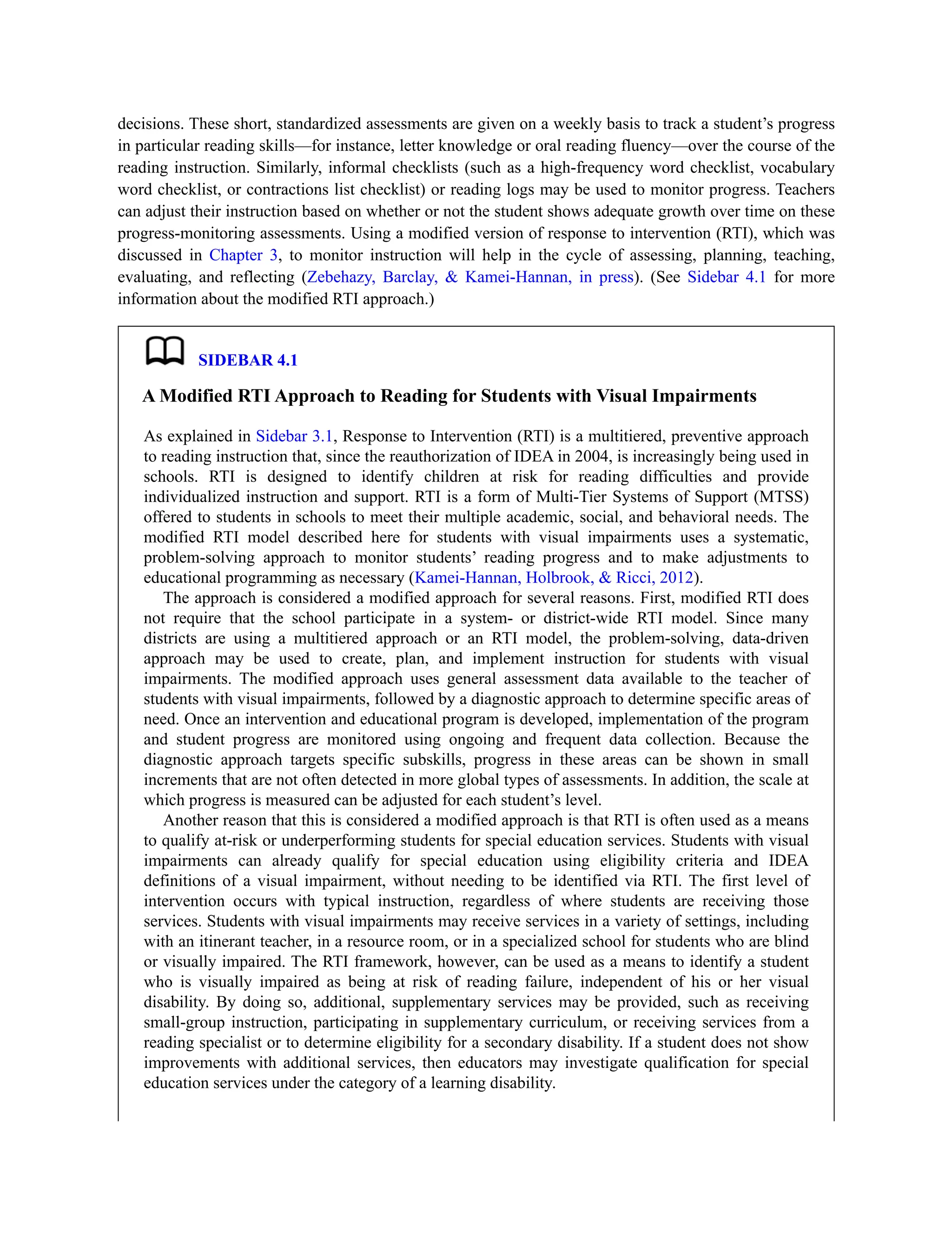 decisions. These short, standardized assessments are given on a weekly basis to track a student’s progress
in particular reading skills—for instance, letter knowledge or oral reading fluency—over the course of the
reading instruction. Similarly, informal checklists (such as a high-frequency word checklist, vocabulary
word checklist, or contractions list checklist) or reading logs may be used to monitor progress. Teachers
can adjust their instruction based on whether or not the student shows adequate growth over time on these
progress-monitoring assessments. Using a modified version of response to intervention (RTI), which was
discussed in Chapter 3, to monitor instruction will help in the cycle of assessing, planning, teaching,
evaluating, and reflecting (Zebehazy, Barclay, & Kamei-Hannan, in press). (See Sidebar 4.1 for more
information about the modified RTI approach.)
SIDEBAR 4.1
A Modified RTI Approach to Reading for Students with Visual Impairments
As explained in Sidebar 3.1, Response to Intervention (RTI) is a multitiered, preventive approach
to reading instruction that, since the reauthorization of IDEA in 2004, is increasingly being used in
schools. RTI is designed to identify children at risk for reading difficulties and provide
individualized instruction and support. RTI is a form of Multi-Tier Systems of Support (MTSS)
offered to students in schools to meet their multiple academic, social, and behavioral needs. The
modified RTI model described here for students with visual impairments uses a systematic,
problem-solving approach to monitor students’ reading progress and to make adjustments to
educational programming as necessary (Kamei-Hannan, Holbrook, & Ricci, 2012).
The approach is considered a modified approach for several reasons. First, modified RTI does
not require that the school participate in a system- or district-wide RTI model. Since many
districts are using a multitiered approach or an RTI model, the problem-solving, data-driven
approach may be used to create, plan, and implement instruction for students with visual
impairments. The modified approach uses general assessment data available to the teacher of
students with visual impairments, followed by a diagnostic approach to determine specific areas of
need. Once an intervention and educational program is developed, implementation of the program
and student progress are monitored using ongoing and frequent data collection. Because the
diagnostic approach targets specific subskills, progress in these areas can be shown in small
increments that are not often detected in more global types of assessments. In addition, the scale at
which progress is measured can be adjusted for each student’s level.
Another reason that this is considered a modified approach is that RTI is often used as a means
to qualify at-risk or underperforming students for special education services. Students with visual
impairments can already qualify for special education using eligibility criteria and IDEA
definitions of a visual impairment, without needing to be identified via RTI. The first level of
intervention occurs with typical instruction, regardless of where students are receiving those
services. Students with visual impairments may receive services in a variety of settings, including
with an itinerant teacher, in a resource room, or in a specialized school for students who are blind
or visually impaired. The RTI framework, however, can be used as a means to identify a student
who is visually impaired as being at risk of reading failure, independent of his or her visual
disability. By doing so, additional, supplementary services may be provided, such as receiving
small-group instruction, participating in supplementary curriculum, or receiving services from a
reading specialist or to determine eligibility for a secondary disability. If a student does not show
improvements with additional services, then educators may investigate qualification for special
education services under the category of a learning disability.
 