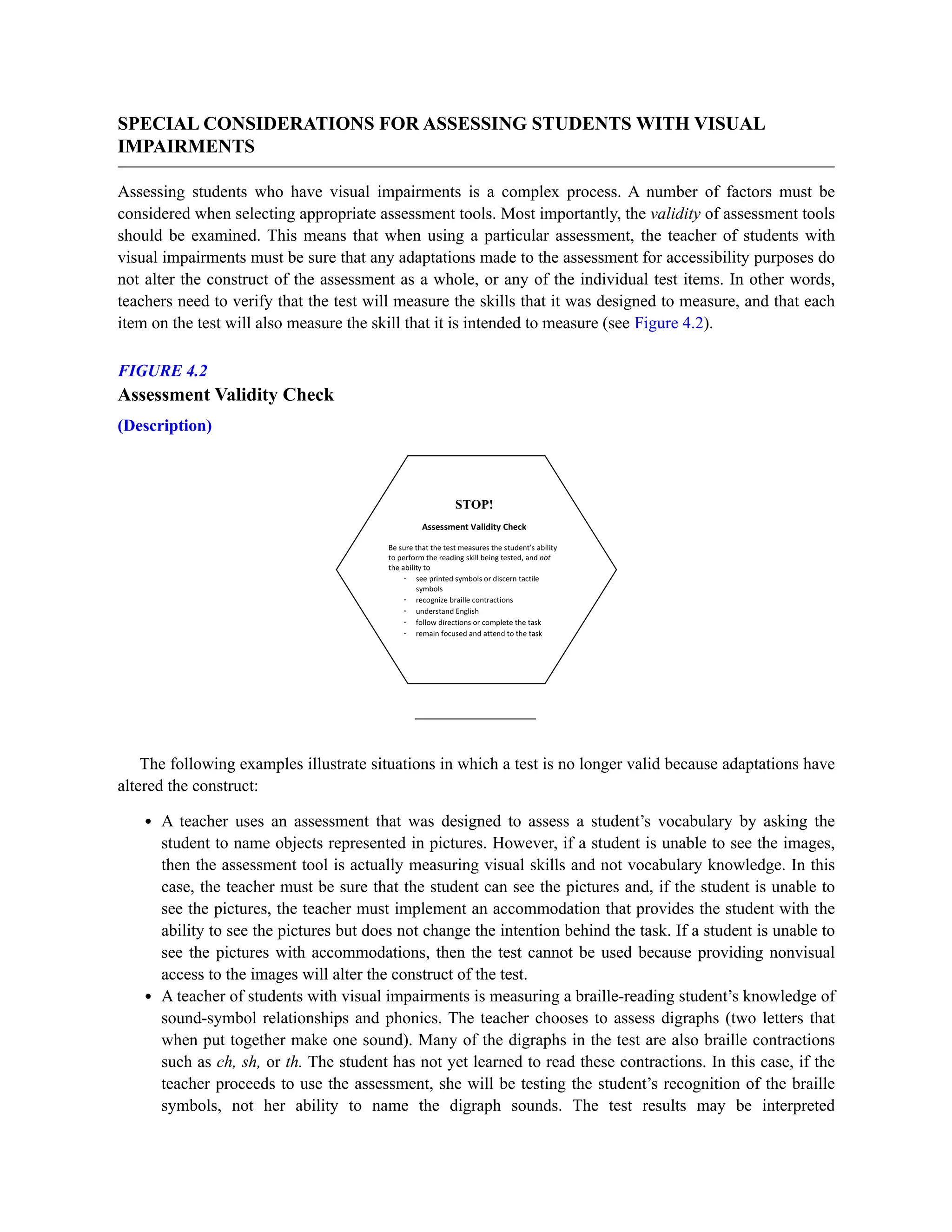 SPECIAL CONSIDERATIONS FOR ASSESSING STUDENTS WITH VISUAL
IMPAIRMENTS
Assessing students who have visual impairments is a complex process. A number of factors must be
considered when selecting appropriate assessment tools. Most importantly, the validity of assessment tools
should be examined. This means that when using a particular assessment, the teacher of students with
visual impairments must be sure that any adaptations made to the assessment for accessibility purposes do
not alter the construct of the assessment as a whole, or any of the individual test items. In other words,
teachers need to verify that the test will measure the skills that it was designed to measure, and that each
item on the test will also measure the skill that it is intended to measure (see Figure 4.2).
FIGURE 4.2
Assessment Validity Check
(Description)
The following examples illustrate situations in which a test is no longer valid because adaptations have
altered the construct:
A teacher uses an assessment that was designed to assess a student’s vocabulary by asking the
student to name objects represented in pictures. However, if a student is unable to see the images,
then the assessment tool is actually measuring visual skills and not vocabulary knowledge. In this
case, the teacher must be sure that the student can see the pictures and, if the student is unable to
see the pictures, the teacher must implement an accommodation that provides the student with the
ability to see the pictures but does not change the intention behind the task. If a student is unable to
see the pictures with accommodations, then the test cannot be used because providing nonvisual
access to the images will alter the construct of the test.
A teacher of students with visual impairments is measuring a braille-reading student’s knowledge of
sound-symbol relationships and phonics. The teacher chooses to assess digraphs (two letters that
when put together make one sound). Many of the digraphs in the test are also braille contractions
such as ch, sh, or th. The student has not yet learned to read these contractions. In this case, if the
teacher proceeds to use the assessment, she will be testing the student’s recognition of the braille
symbols, not her ability to name the digraph sounds. The test results may be interpreted
 