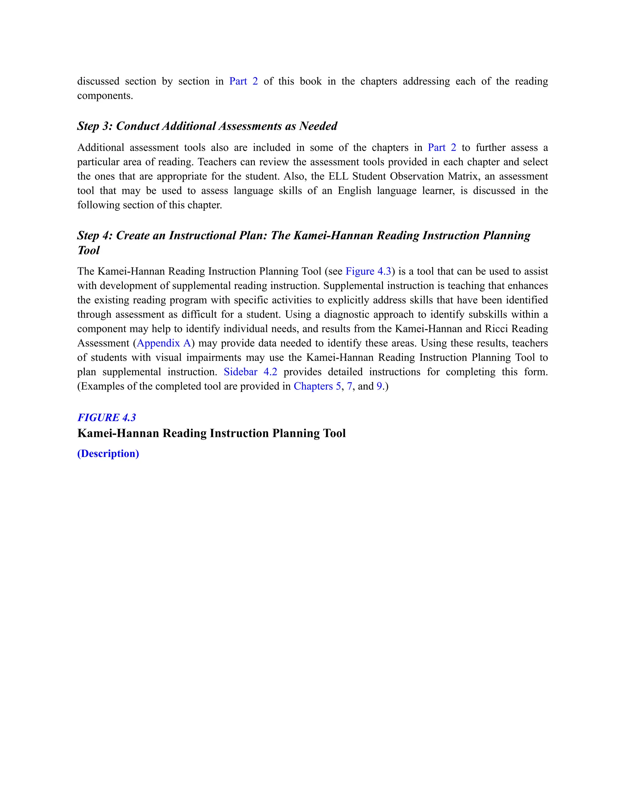 discussed section by section in Part 2 of this book in the chapters addressing each of the reading
components.
Step 3: Conduct Additional Assessments as Needed
Additional assessment tools also are included in some of the chapters in Part 2 to further assess a
particular area of reading. Teachers can review the assessment tools provided in each chapter and select
the ones that are appropriate for the student. Also, the ELL Student Observation Matrix, an assessment
tool that may be used to assess language skills of an English language learner, is discussed in the
following section of this chapter.
Step 4: Create an Instructional Plan: The Kamei-Hannan Reading Instruction Planning
Tool
The Kamei-Hannan Reading Instruction Planning Tool (see Figure 4.3) is a tool that can be used to assist
with development of supplemental reading instruction. Supplemental instruction is teaching that enhances
the existing reading program with specific activities to explicitly address skills that have been identified
through assessment as difficult for a student. Using a diagnostic approach to identify subskills within a
component may help to identify individual needs, and results from the Kamei-Hannan and Ricci Reading
Assessment (Appendix A) may provide data needed to identify these areas. Using these results, teachers
of students with visual impairments may use the Kamei-Hannan Reading Instruction Planning Tool to
plan supplemental instruction. Sidebar 4.2 provides detailed instructions for completing this form.
(Examples of the completed tool are provided in Chapters 5, 7, and 9.)
FIGURE 4.3
Kamei-Hannan Reading Instruction Planning Tool
(Description)
 