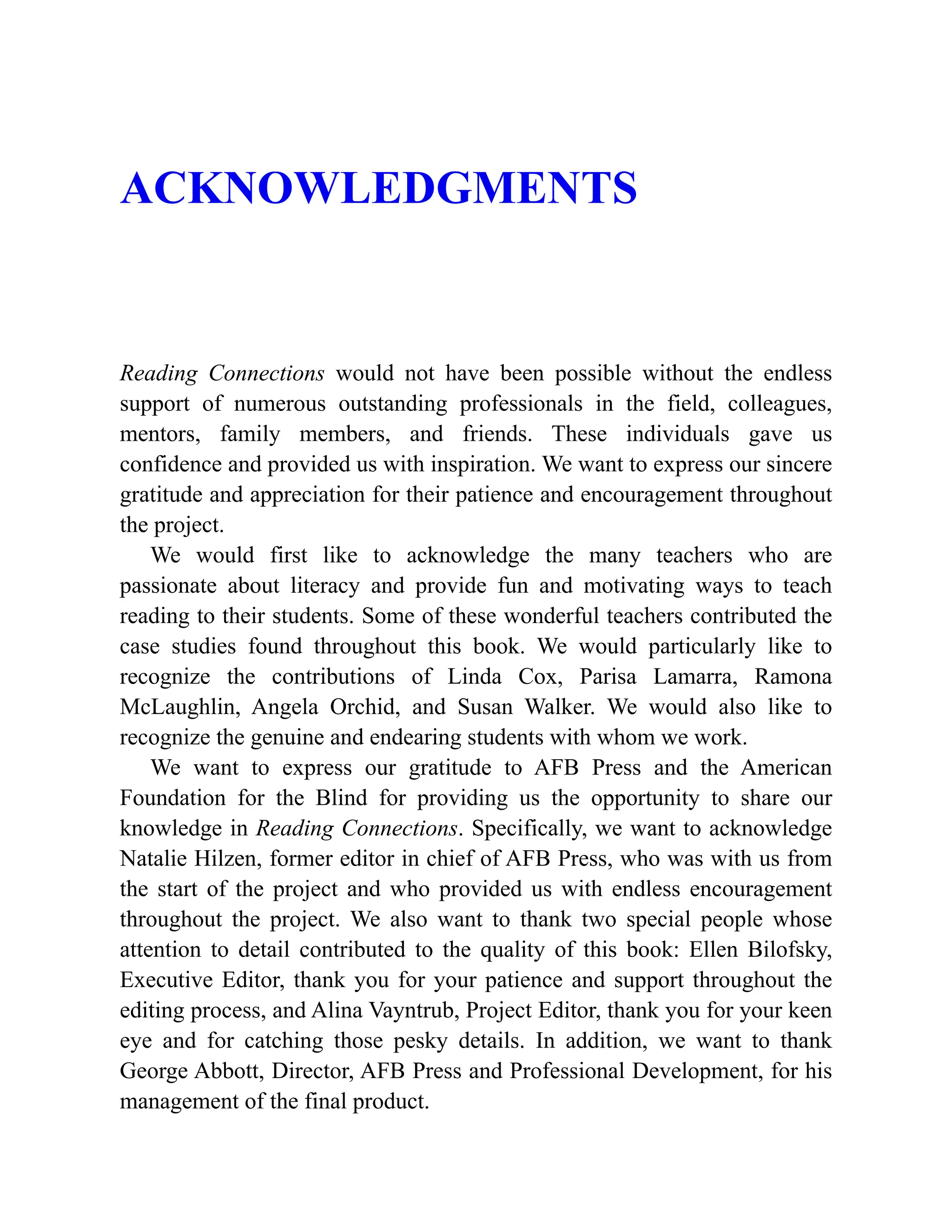ACKNOWLEDGMENTS
Reading Connections would not have been possible without the endless
support of numerous outstanding professionals in the field, colleagues,
mentors, family members, and friends. These individuals gave us
confidence and provided us with inspiration. We want to express our sincere
gratitude and appreciation for their patience and encouragement throughout
the project.
We would first like to acknowledge the many teachers who are
passionate about literacy and provide fun and motivating ways to teach
reading to their students. Some of these wonderful teachers contributed the
case studies found throughout this book. We would particularly like to
recognize the contributions of Linda Cox, Parisa Lamarra, Ramona
McLaughlin, Angela Orchid, and Susan Walker. We would also like to
recognize the genuine and endearing students with whom we work.
We want to express our gratitude to AFB Press and the American
Foundation for the Blind for providing us the opportunity to share our
knowledge in Reading Connections. Specifically, we want to acknowledge
Natalie Hilzen, former editor in chief of AFB Press, who was with us from
the start of the project and who provided us with endless encouragement
throughout the project. We also want to thank two special people whose
attention to detail contributed to the quality of this book: Ellen Bilofsky,
Executive Editor, thank you for your patience and support throughout the
editing process, and Alina Vayntrub, Project Editor, thank you for your keen
eye and for catching those pesky details. In addition, we want to thank
George Abbott, Director, AFB Press and Professional Development, for his
management of the final product.
 