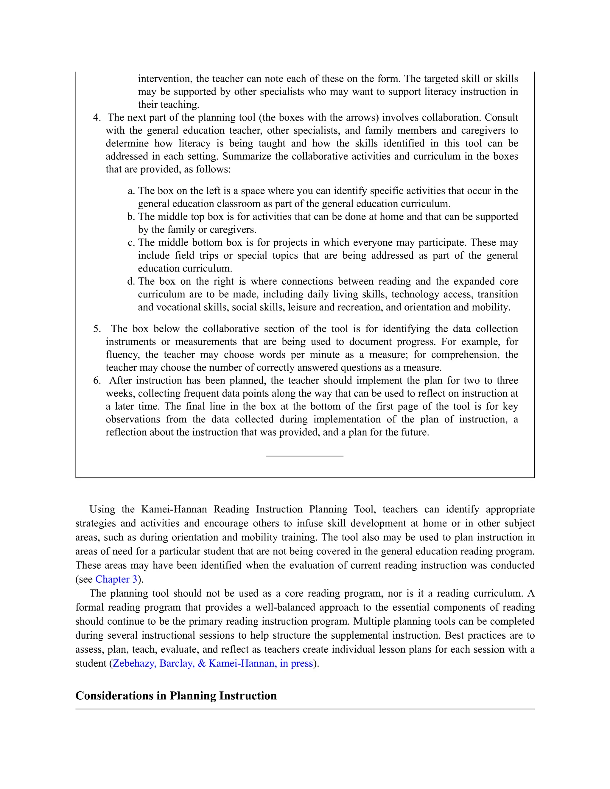 intervention, the teacher can note each of these on the form. The targeted skill or skills
may be supported by other specialists who may want to support literacy instruction in
their teaching.
4. The next part of the planning tool (the boxes with the arrows) involves collaboration. Consult
with the general education teacher, other specialists, and family members and caregivers to
determine how literacy is being taught and how the skills identified in this tool can be
addressed in each setting. Summarize the collaborative activities and curriculum in the boxes
that are provided, as follows:
a. The box on the left is a space where you can identify specific activities that occur in the
general education classroom as part of the general education curriculum.
b. The middle top box is for activities that can be done at home and that can be supported
by the family or caregivers.
c. The middle bottom box is for projects in which everyone may participate. These may
include field trips or special topics that are being addressed as part of the general
education curriculum.
d. The box on the right is where connections between reading and the expanded core
curriculum are to be made, including daily living skills, technology access, transition
and vocational skills, social skills, leisure and recreation, and orientation and mobility.
5. The box below the collaborative section of the tool is for identifying the data collection
instruments or measurements that are being used to document progress. For example, for
fluency, the teacher may choose words per minute as a measure; for comprehension, the
teacher may choose the number of correctly answered questions as a measure.
6. After instruction has been planned, the teacher should implement the plan for two to three
weeks, collecting frequent data points along the way that can be used to reflect on instruction at
a later time. The final line in the box at the bottom of the first page of the tool is for key
observations from the data collected during implementation of the plan of instruction, a
reflection about the instruction that was provided, and a plan for the future.
Using the Kamei-Hannan Reading Instruction Planning Tool, teachers can identify appropriate
strategies and activities and encourage others to infuse skill development at home or in other subject
areas, such as during orientation and mobility training. The tool also may be used to plan instruction in
areas of need for a particular student that are not being covered in the general education reading program.
These areas may have been identified when the evaluation of current reading instruction was conducted
(see Chapter 3).
The planning tool should not be used as a core reading program, nor is it a reading curriculum. A
formal reading program that provides a well-balanced approach to the essential components of reading
should continue to be the primary reading instruction program. Multiple planning tools can be completed
during several instructional sessions to help structure the supplemental instruction. Best practices are to
assess, plan, teach, evaluate, and reflect as teachers create individual lesson plans for each session with a
student (Zebehazy, Barclay, & Kamei-Hannan, in press).
Considerations in Planning Instruction
 