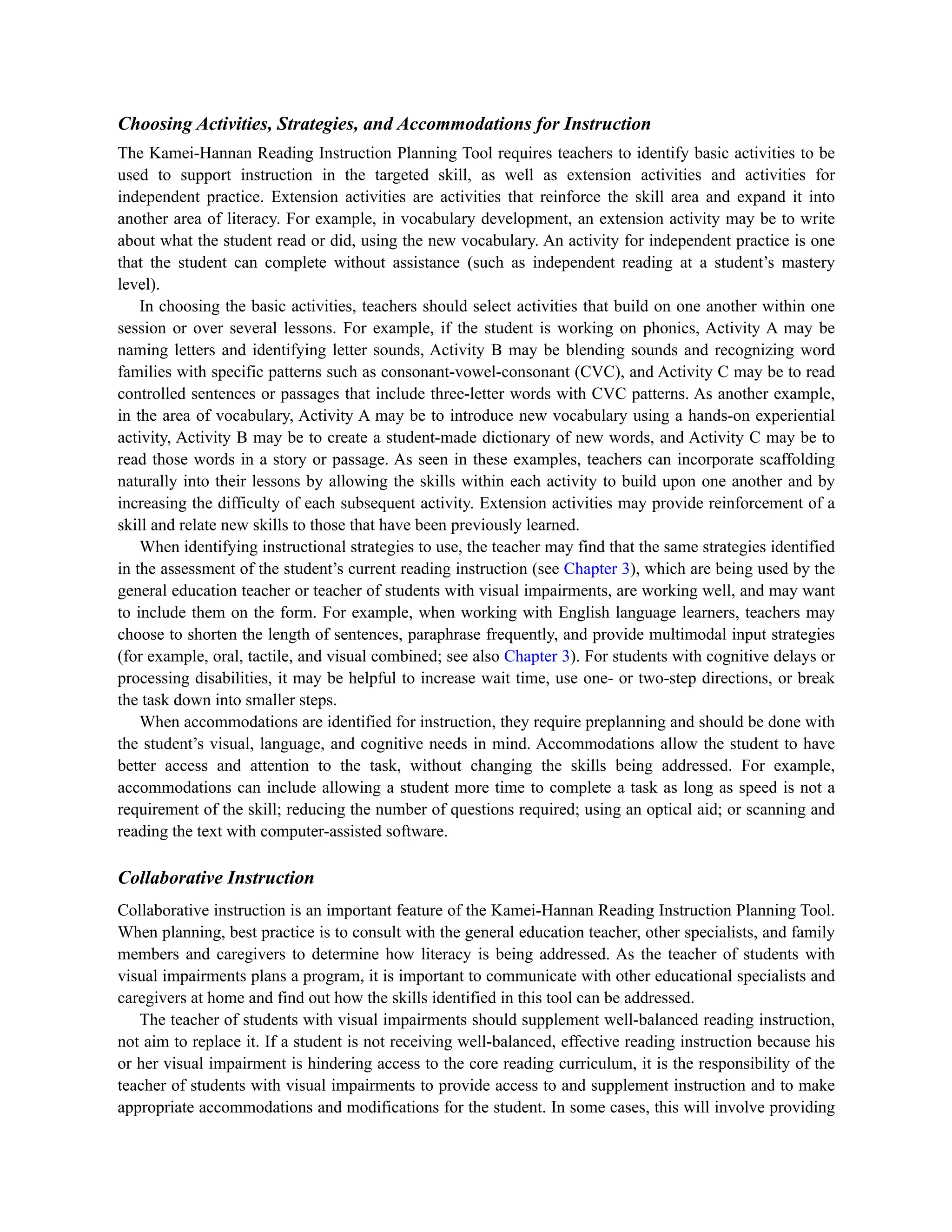 Choosing Activities, Strategies, and Accommodations for Instruction
The Kamei-Hannan Reading Instruction Planning Tool requires teachers to identify basic activities to be
used to support instruction in the targeted skill, as well as extension activities and activities for
independent practice. Extension activities are activities that reinforce the skill area and expand it into
another area of literacy. For example, in vocabulary development, an extension activity may be to write
about what the student read or did, using the new vocabulary. An activity for independent practice is one
that the student can complete without assistance (such as independent reading at a student’s mastery
level).
In choosing the basic activities, teachers should select activities that build on one another within one
session or over several lessons. For example, if the student is working on phonics, Activity A may be
naming letters and identifying letter sounds, Activity B may be blending sounds and recognizing word
families with specific patterns such as consonant-vowel-consonant (CVC), and Activity C may be to read
controlled sentences or passages that include three-letter words with CVC patterns. As another example,
in the area of vocabulary, Activity A may be to introduce new vocabulary using a hands-on experiential
activity, Activity B may be to create a student-made dictionary of new words, and Activity C may be to
read those words in a story or passage. As seen in these examples, teachers can incorporate scaffolding
naturally into their lessons by allowing the skills within each activity to build upon one another and by
increasing the difficulty of each subsequent activity. Extension activities may provide reinforcement of a
skill and relate new skills to those that have been previously learned.
When identifying instructional strategies to use, the teacher may find that the same strategies identified
in the assessment of the student’s current reading instruction (see Chapter 3), which are being used by the
general education teacher or teacher of students with visual impairments, are working well, and may want
to include them on the form. For example, when working with English language learners, teachers may
choose to shorten the length of sentences, paraphrase frequently, and provide multimodal input strategies
(for example, oral, tactile, and visual combined; see also Chapter 3). For students with cognitive delays or
processing disabilities, it may be helpful to increase wait time, use one- or two-step directions, or break
the task down into smaller steps.
When accommodations are identified for instruction, they require preplanning and should be done with
the student’s visual, language, and cognitive needs in mind. Accommodations allow the student to have
better access and attention to the task, without changing the skills being addressed. For example,
accommodations can include allowing a student more time to complete a task as long as speed is not a
requirement of the skill; reducing the number of questions required; using an optical aid; or scanning and
reading the text with computer-assisted software.
Collaborative Instruction
Collaborative instruction is an important feature of the Kamei-Hannan Reading Instruction Planning Tool.
When planning, best practice is to consult with the general education teacher, other specialists, and family
members and caregivers to determine how literacy is being addressed. As the teacher of students with
visual impairments plans a program, it is important to communicate with other educational specialists and
caregivers at home and find out how the skills identified in this tool can be addressed.
The teacher of students with visual impairments should supplement well-balanced reading instruction,
not aim to replace it. If a student is not receiving well-balanced, effective reading instruction because his
or her visual impairment is hindering access to the core reading curriculum, it is the responsibility of the
teacher of students with visual impairments to provide access to and supplement instruction and to make
appropriate accommodations and modifications for the student. In some cases, this will involve providing
 
