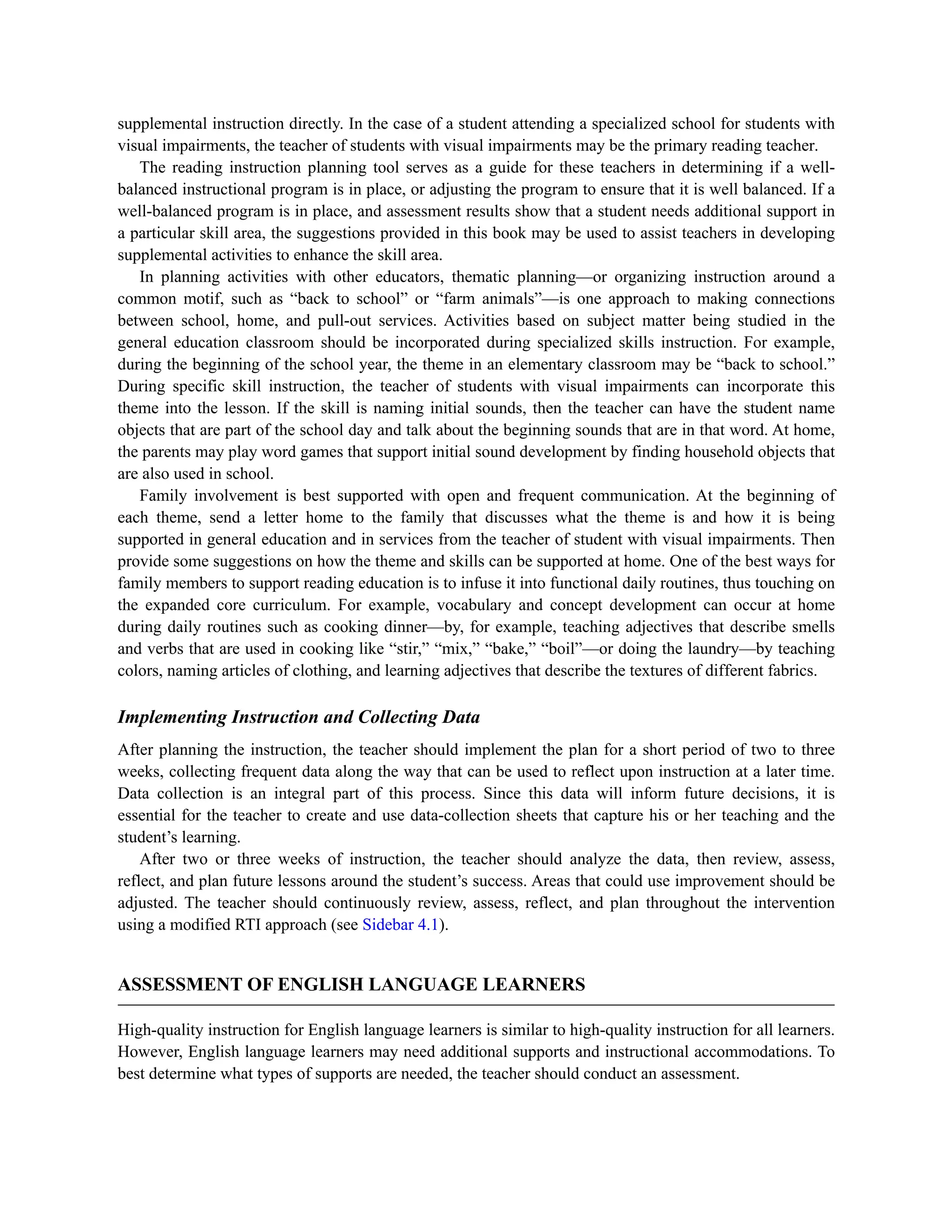 supplemental instruction directly. In the case of a student attending a specialized school for students with
visual impairments, the teacher of students with visual impairments may be the primary reading teacher.
The reading instruction planning tool serves as a guide for these teachers in determining if a well-
balanced instructional program is in place, or adjusting the program to ensure that it is well balanced. If a
well-balanced program is in place, and assessment results show that a student needs additional support in
a particular skill area, the suggestions provided in this book may be used to assist teachers in developing
supplemental activities to enhance the skill area.
In planning activities with other educators, thematic planning—or organizing instruction around a
common motif, such as “back to school” or “farm animals”—is one approach to making connections
between school, home, and pull-out services. Activities based on subject matter being studied in the
general education classroom should be incorporated during specialized skills instruction. For example,
during the beginning of the school year, the theme in an elementary classroom may be “back to school.”
During specific skill instruction, the teacher of students with visual impairments can incorporate this
theme into the lesson. If the skill is naming initial sounds, then the teacher can have the student name
objects that are part of the school day and talk about the beginning sounds that are in that word. At home,
the parents may play word games that support initial sound development by finding household objects that
are also used in school.
Family involvement is best supported with open and frequent communication. At the beginning of
each theme, send a letter home to the family that discusses what the theme is and how it is being
supported in general education and in services from the teacher of student with visual impairments. Then
provide some suggestions on how the theme and skills can be supported at home. One of the best ways for
family members to support reading education is to infuse it into functional daily routines, thus touching on
the expanded core curriculum. For example, vocabulary and concept development can occur at home
during daily routines such as cooking dinner—by, for example, teaching adjectives that describe smells
and verbs that are used in cooking like “stir,” “mix,” “bake,” “boil”—or doing the laundry—by teaching
colors, naming articles of clothing, and learning adjectives that describe the textures of different fabrics.
Implementing Instruction and Collecting Data
After planning the instruction, the teacher should implement the plan for a short period of two to three
weeks, collecting frequent data along the way that can be used to reflect upon instruction at a later time.
Data collection is an integral part of this process. Since this data will inform future decisions, it is
essential for the teacher to create and use data-collection sheets that capture his or her teaching and the
student’s learning.
After two or three weeks of instruction, the teacher should analyze the data, then review, assess,
reflect, and plan future lessons around the student’s success. Areas that could use improvement should be
adjusted. The teacher should continuously review, assess, reflect, and plan throughout the intervention
using a modified RTI approach (see Sidebar 4.1).
ASSESSMENT OF ENGLISH LANGUAGE LEARNERS
High-quality instruction for English language learners is similar to high-quality instruction for all learners.
However, English language learners may need additional supports and instructional accommodations. To
best determine what types of supports are needed, the teacher should conduct an assessment.
 
