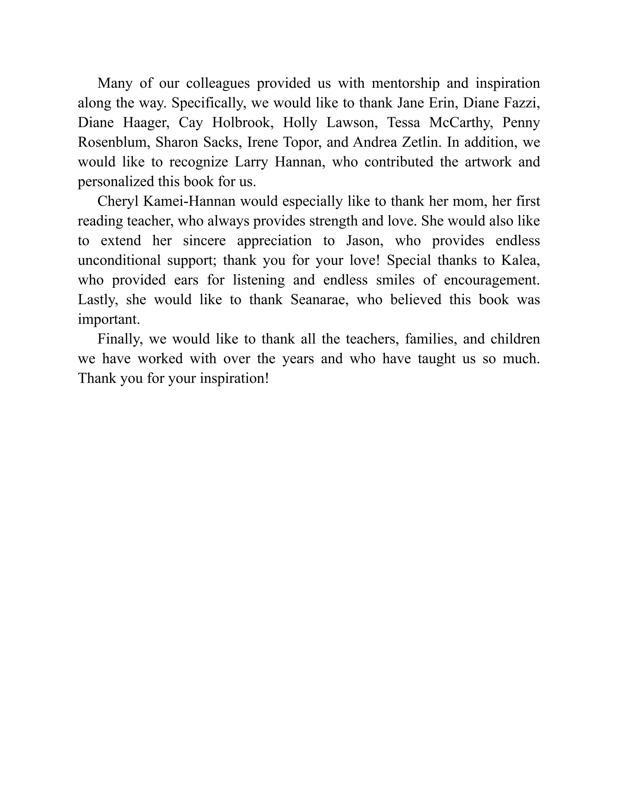 Many of our colleagues provided us with mentorship and inspiration
along the way. Specifically, we would like to thank Jane Erin, Diane Fazzi,
Diane Haager, Cay Holbrook, Holly Lawson, Tessa McCarthy, Penny
Rosenblum, Sharon Sacks, Irene Topor, and Andrea Zetlin. In addition, we
would like to recognize Larry Hannan, who contributed the artwork and
personalized this book for us.
Cheryl Kamei-Hannan would especially like to thank her mom, her first
reading teacher, who always provides strength and love. She would also like
to extend her sincere appreciation to Jason, who provides endless
unconditional support; thank you for your love! Special thanks to Kalea,
who provided ears for listening and endless smiles of encouragement.
Lastly, she would like to thank Seanarae, who believed this book was
important.
Finally, we would like to thank all the teachers, families, and children
we have worked with over the years and who have taught us so much.
Thank you for your inspiration!
 