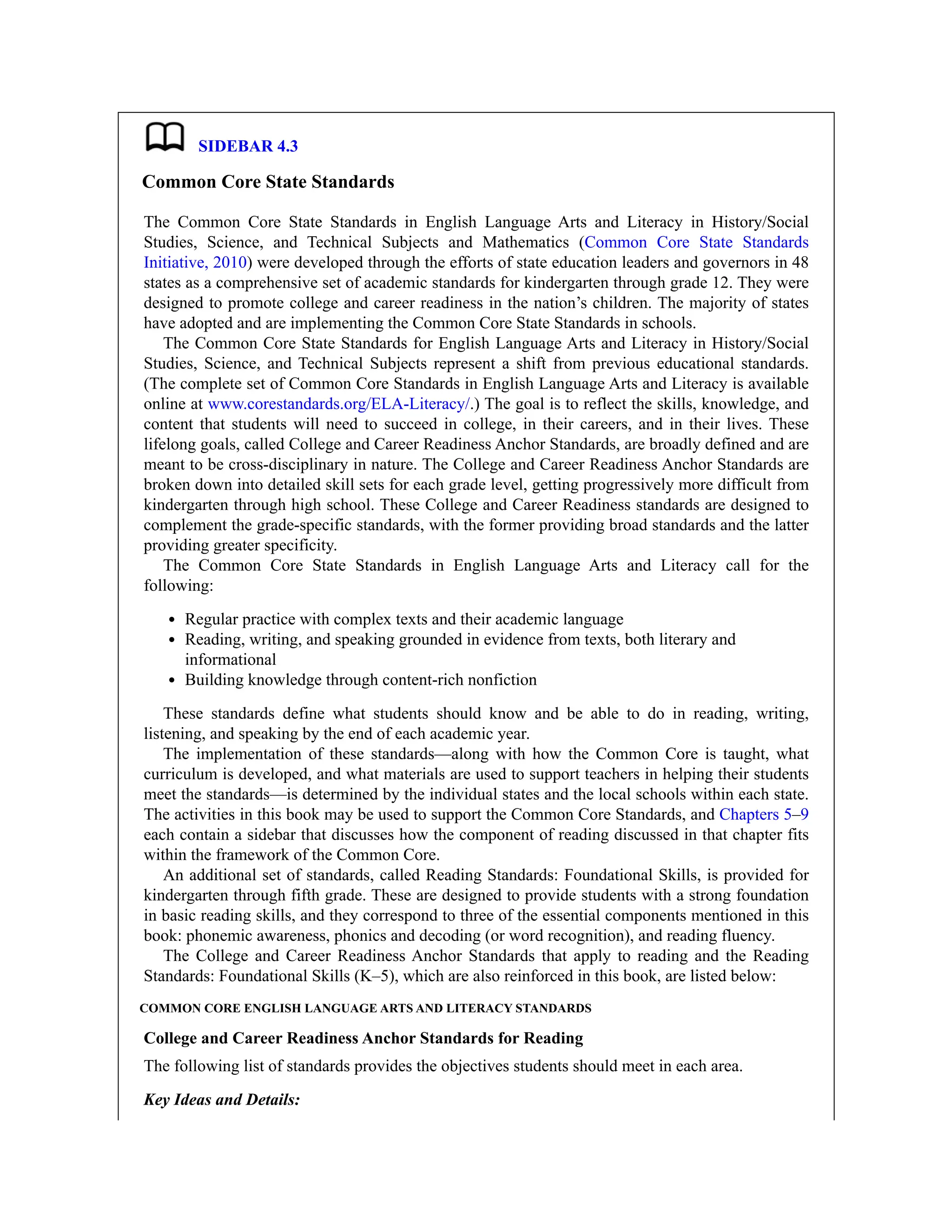 SIDEBAR 4.3
Common Core State Standards
The Common Core State Standards in English Language Arts and Literacy in History/Social
Studies, Science, and Technical Subjects and Mathematics (Common Core State Standards
Initiative, 2010) were developed through the efforts of state education leaders and governors in 48
states as a comprehensive set of academic standards for kindergarten through grade 12. They were
designed to promote college and career readiness in the nation’s children. The majority of states
have adopted and are implementing the Common Core State Standards in schools.
The Common Core State Standards for English Language Arts and Literacy in History/Social
Studies, Science, and Technical Subjects represent a shift from previous educational standards.
(The complete set of Common Core Standards in English Language Arts and Literacy is available
online at www.corestandards.org/ELA-Literacy/.) The goal is to reflect the skills, knowledge, and
content that students will need to succeed in college, in their careers, and in their lives. These
lifelong goals, called College and Career Readiness Anchor Standards, are broadly defined and are
meant to be cross-disciplinary in nature. The College and Career Readiness Anchor Standards are
broken down into detailed skill sets for each grade level, getting progressively more difficult from
kindergarten through high school. These College and Career Readiness standards are designed to
complement the grade-specific standards, with the former providing broad standards and the latter
providing greater specificity.
The Common Core State Standards in English Language Arts and Literacy call for the
following:
Regular practice with complex texts and their academic language
Reading, writing, and speaking grounded in evidence from texts, both literary and
informational
Building knowledge through content-rich nonfiction
These standards define what students should know and be able to do in reading, writing,
listening, and speaking by the end of each academic year.
The implementation of these standards—along with how the Common Core is taught, what
curriculum is developed, and what materials are used to support teachers in helping their students
meet the standards—is determined by the individual states and the local schools within each state.
The activities in this book may be used to support the Common Core Standards, and Chapters 5–9
each contain a sidebar that discusses how the component of reading discussed in that chapter fits
within the framework of the Common Core.
An additional set of standards, called Reading Standards: Foundational Skills, is provided for
kindergarten through fifth grade. These are designed to provide students with a strong foundation
in basic reading skills, and they correspond to three of the essential components mentioned in this
book: phonemic awareness, phonics and decoding (or word recognition), and reading fluency.
The College and Career Readiness Anchor Standards that apply to reading and the Reading
Standards: Foundational Skills (K–5), which are also reinforced in this book, are listed below:
COMMON CORE ENGLISH LANGUAGE ARTS AND LITERACY STANDARDS
College and Career Readiness Anchor Standards for Reading
The following list of standards provides the objectives students should meet in each area.
Key Ideas and Details:
 