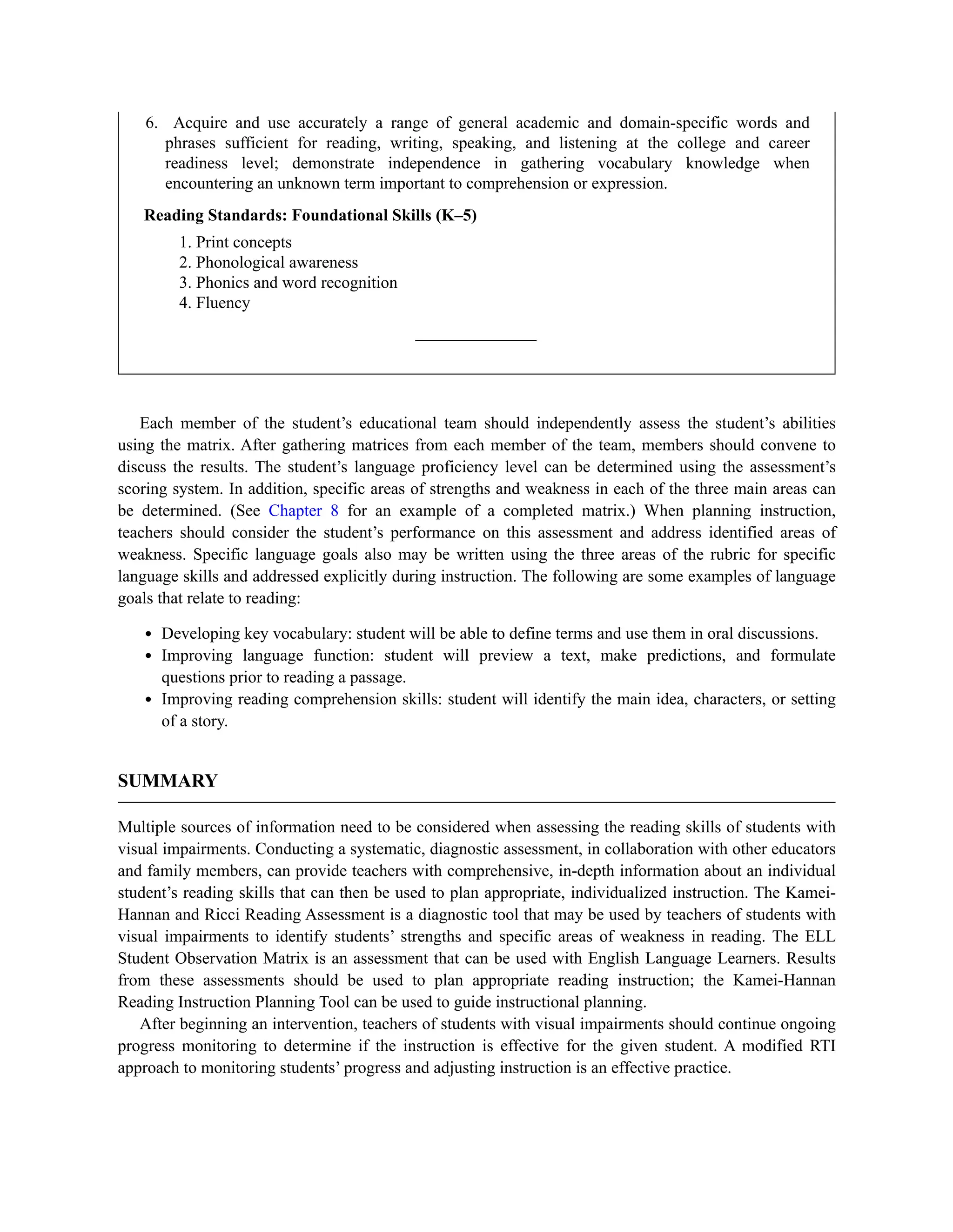 6. Acquire and use accurately a range of general academic and domain-specific words and
phrases sufficient for reading, writing, speaking, and listening at the college and career
readiness level; demonstrate independence in gathering vocabulary knowledge when
encountering an unknown term important to comprehension or expression.
Reading Standards: Foundational Skills (K–5)
1. Print concepts
2. Phonological awareness
3. Phonics and word recognition
4. Fluency
Each member of the student’s educational team should independently assess the student’s abilities
using the matrix. After gathering matrices from each member of the team, members should convene to
discuss the results. The student’s language proficiency level can be determined using the assessment’s
scoring system. In addition, specific areas of strengths and weakness in each of the three main areas can
be determined. (See Chapter 8 for an example of a completed matrix.) When planning instruction,
teachers should consider the student’s performance on this assessment and address identified areas of
weakness. Specific language goals also may be written using the three areas of the rubric for specific
language skills and addressed explicitly during instruction. The following are some examples of language
goals that relate to reading:
Developing key vocabulary: student will be able to define terms and use them in oral discussions.
Improving language function: student will preview a text, make predictions, and formulate
questions prior to reading a passage.
Improving reading comprehension skills: student will identify the main idea, characters, or setting
of a story.
SUMMARY
Multiple sources of information need to be considered when assessing the reading skills of students with
visual impairments. Conducting a systematic, diagnostic assessment, in collaboration with other educators
and family members, can provide teachers with comprehensive, in-depth information about an individual
student’s reading skills that can then be used to plan appropriate, individualized instruction. The Kamei-
Hannan and Ricci Reading Assessment is a diagnostic tool that may be used by teachers of students with
visual impairments to identify students’ strengths and specific areas of weakness in reading. The ELL
Student Observation Matrix is an assessment that can be used with English Language Learners. Results
from these assessments should be used to plan appropriate reading instruction; the Kamei-Hannan
Reading Instruction Planning Tool can be used to guide instructional planning.
After beginning an intervention, teachers of students with visual impairments should continue ongoing
progress monitoring to determine if the instruction is effective for the given student. A modified RTI
approach to monitoring students’ progress and adjusting instruction is an effective practice.
 