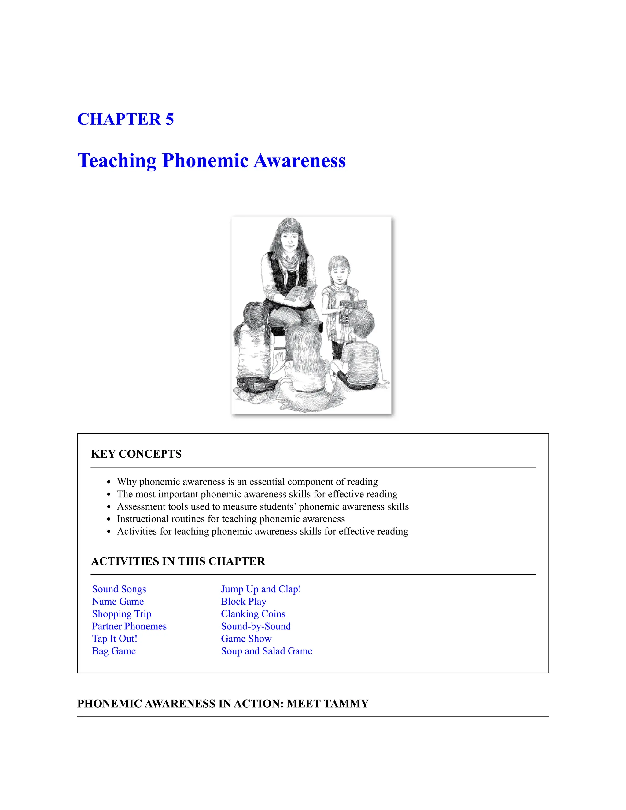 CHAPTER 5
Teaching Phonemic Awareness
KEY CONCEPTS
Why phonemic awareness is an essential component of reading
The most important phonemic awareness skills for effective reading
Assessment tools used to measure students’ phonemic awareness skills
Instructional routines for teaching phonemic awareness
Activities for teaching phonemic awareness skills for effective reading
ACTIVITIES IN THIS CHAPTER
Sound Songs
Name Game
Shopping Trip
Partner Phonemes
Tap It Out!
Bag Game
Jump Up and Clap!
Block Play
Clanking Coins
Sound-by-Sound
Game Show
Soup and Salad Game
PHONEMIC AWARENESS IN ACTION: MEET TAMMY
 