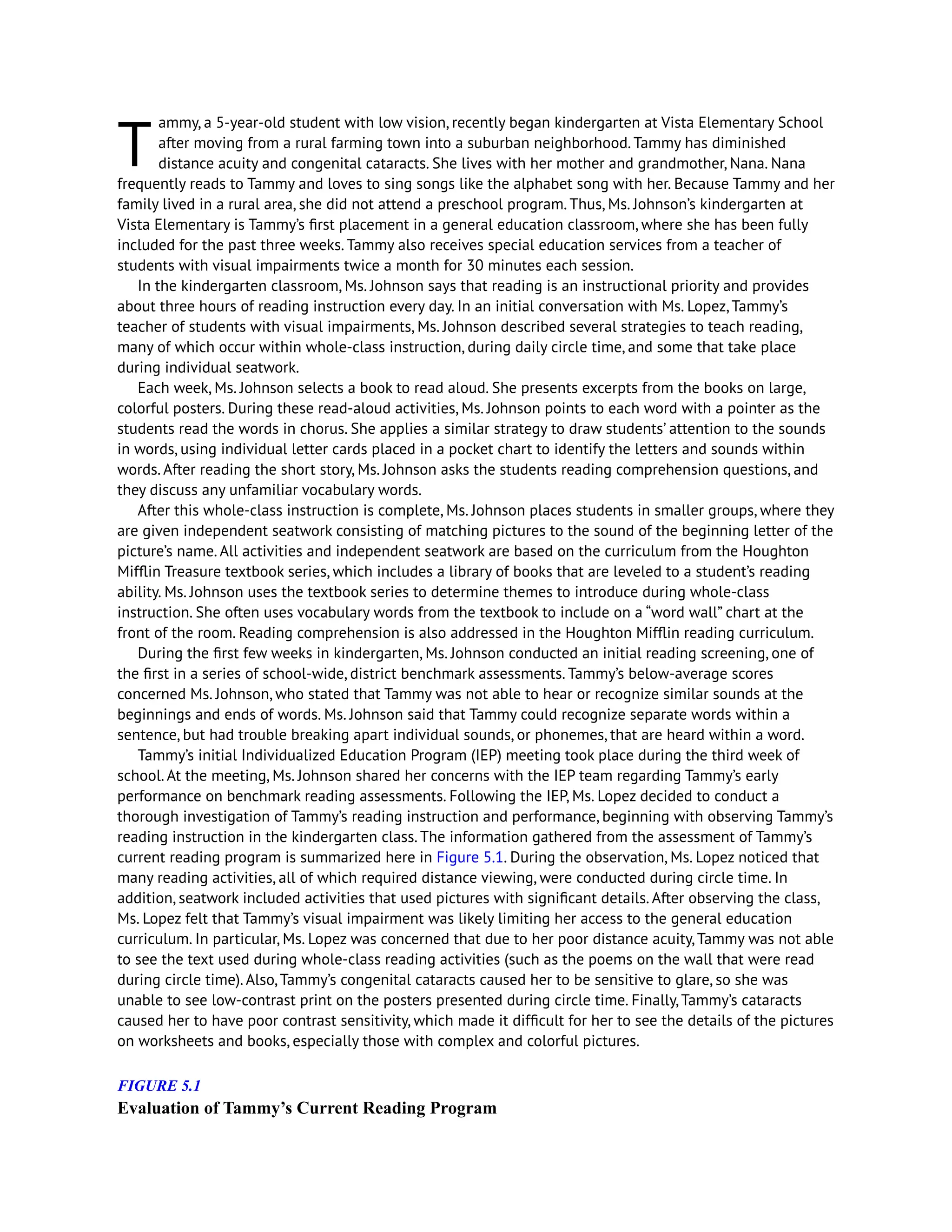 T
ammy, a 5-year-old student with low vision, recently began kindergarten at Vista Elementary School
after moving from a rural farming town into a suburban neighborhood. Tammy has diminished
distance acuity and congenital cataracts. She lives with her mother and grandmother, Nana. Nana
frequently reads to Tammy and loves to sing songs like the alphabet song with her. Because Tammy and her
family lived in a rural area, she did not attend a preschool program. Thus, Ms. Johnson’s kindergarten at
Vista Elementary is Tammy’s first placement in a general education classroom, where she has been fully
included for the past three weeks. Tammy also receives special education services from a teacher of
students with visual impairments twice a month for 30 minutes each session.
In the kindergarten classroom, Ms. Johnson says that reading is an instructional priority and provides
about three hours of reading instruction every day. In an initial conversation with Ms. Lopez, Tammy’s
teacher of students with visual impairments, Ms. Johnson described several strategies to teach reading,
many of which occur within whole-class instruction, during daily circle time, and some that take place
during individual seatwork.
Each week, Ms. Johnson selects a book to read aloud. She presents excerpts from the books on large,
colorful posters. During these read-aloud activities, Ms. Johnson points to each word with a pointer as the
students read the words in chorus. She applies a similar strategy to draw students’ attention to the sounds
in words, using individual letter cards placed in a pocket chart to identify the letters and sounds within
words. After reading the short story, Ms. Johnson asks the students reading comprehension questions, and
they discuss any unfamiliar vocabulary words.
After this whole-class instruction is complete, Ms. Johnson places students in smaller groups, where they
are given independent seatwork consisting of matching pictures to the sound of the beginning letter of the
picture’s name. All activities and independent seatwork are based on the curriculum from the Houghton
Mifflin Treasure textbook series, which includes a library of books that are leveled to a student’s reading
ability. Ms. Johnson uses the textbook series to determine themes to introduce during whole-class
instruction. She often uses vocabulary words from the textbook to include on a “word wall” chart at the
front of the room. Reading comprehension is also addressed in the Houghton Mifflin reading curriculum.
During the first few weeks in kindergarten, Ms. Johnson conducted an initial reading screening, one of
the first in a series of school-wide, district benchmark assessments. Tammy’s below-average scores
concerned Ms. Johnson, who stated that Tammy was not able to hear or recognize similar sounds at the
beginnings and ends of words. Ms. Johnson said that Tammy could recognize separate words within a
sentence, but had trouble breaking apart individual sounds, or phonemes, that are heard within a word.
Tammy’s initial Individualized Education Program (IEP) meeting took place during the third week of
school. At the meeting, Ms. Johnson shared her concerns with the IEP team regarding Tammy’s early
performance on benchmark reading assessments. Following the IEP, Ms. Lopez decided to conduct a
thorough investigation of Tammy’s reading instruction and performance, beginning with observing Tammy’s
reading instruction in the kindergarten class. The information gathered from the assessment of Tammy’s
current reading program is summarized here in Figure 5.1. During the observation, Ms. Lopez noticed that
many reading activities, all of which required distance viewing, were conducted during circle time. In
addition, seatwork included activities that used pictures with significant details. After observing the class,
Ms. Lopez felt that Tammy’s visual impairment was likely limiting her access to the general education
curriculum. In particular, Ms. Lopez was concerned that due to her poor distance acuity, Tammy was not able
to see the text used during whole-class reading activities (such as the poems on the wall that were read
during circle time). Also, Tammy’s congenital cataracts caused her to be sensitive to glare, so she was
unable to see low-contrast print on the posters presented during circle time. Finally, Tammy’s cataracts
caused her to have poor contrast sensitivity, which made it difficult for her to see the details of the pictures
on worksheets and books, especially those with complex and colorful pictures.
FIGURE 5.1
Evaluation of Tammy’s Current Reading Program
 